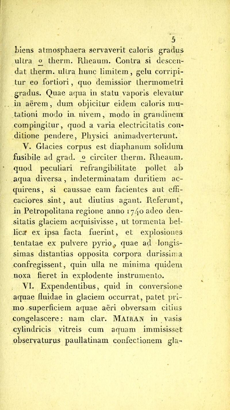 biens atmosphaera servaverit caloris gradus ultra o therm. Rheaum. Contra si descen- dat therm. ultra hunc limitem, gelu corripi- tur eo fortiori, quo demissior thermometri gradus. Quae aqua in statu vaporis elevatur in aerem, dum objicitur eidem caloris mu- tationi modo in. nivem, modo in grandinem compingitur, quod a varia electrici tatis con- ditione pendere, Physici animadverterunt. Y. Glacies corpus est diaphanum solidum fusibile ad grad. _o circiter therm. Rheaum. quod peculiari refrangibilitate pollet ab aqua diversa, indeterminatam duritiem ac- quirens, si caussae eam facientes aut e di- caciores sint, aut diutius agant. Referunt, in Petropolitana regione anno 1740 adeo den- sitatis glaciem acquisivisse, ut tormenta bel- lica ex ipsa facta fuerint, et explosiones tentatae ex pulvere pyrio^ quae ad longis- simas distantias opposita corpora durissima confregissent, quin ulla ne minima quidem noxa fieret in explodente instrumento. VI. Expendentibus, quid in conversione aquae fluidae in glaciem occurrat, patet pri- mo /Superficiem aquae aeri obversam citius congelascere: nam clar. M AIR AN in vasis cylindricis vitreis cum aquam immisisset observaturus paullatinam confectionem gla-