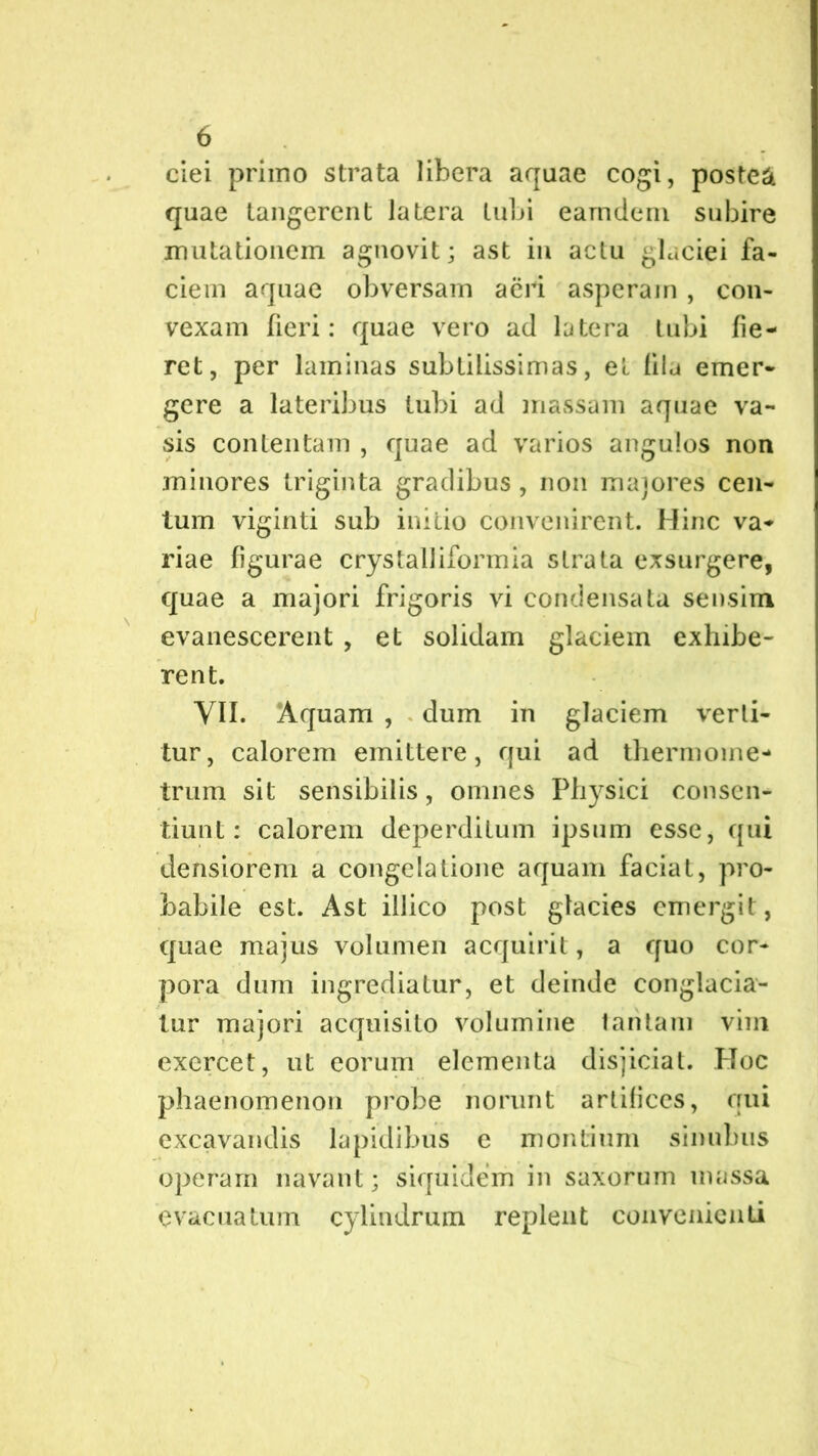 ciei primo strata libera aquae cogi, postea quae tangerent latera tubi earndem subire mutationem agnovit; ast in actu glaciei fa- ciem aquae obversam aeri asperam , con- vexam fieri: quae vero ad latera tubi fie- ret, per laminas subtilissimas, et fila emer- gere a lateribus tubi ad massam aquae va- sis contentam , quae ad varios angulos non minores triginta gradibus , non maiores cen- tum viginti sub initio convenirent. Hinc va- riae figurae crystalliformia strata exsurgere, quae a majori frigoris vi condensata sensim evanescerent , et solidam glaciem exhibe- rent. VII. Aquam , dum in glaciem verti- tur, calorem emittere, qui ad thermome- trum sit sensibilis, omnes Physici consen- tiunt: calorem deperditum ipsum esse, qui densiorem a congelatione aquam faciat, pro- babile est. Ast illico post glacies emergit, quae majus volumen acquirit, a quo cor- pora dum ingrediatur, et deinde conglacia- tur majori acquisito volumine tantam vim exercet, ut eorum elementa disjiciat. Hoc phaenomenon probe norunt artifices, qui excavandis lapidibus e montium sinubus operam navant; siquidem in saxorum massa evacuatum cylindrum replent convenienti