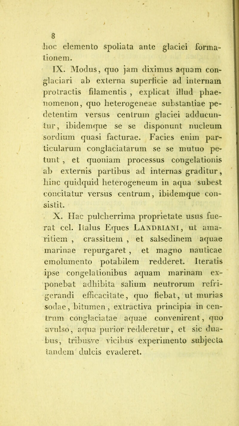 hoc elemento spoliata ante glaciei forma- tionem. IX. Modus, quo jam diximus aquam con- glaciari ab externa superlicie ad internam protractis filamentis , explicat illud phae- nomenon, quo heterogeneae substantiae pe- detentim versus centrum glaciei adducun- tur, ibidemque se se disponunt nucleum sordium quasi facturae. Facies enim par- ticularum conglaciatarum se se mutuo pe- tunt , et quoniam processus congelationis ab externis partibus ad internas graditur, liinc quidquid heterogeneum in aqua subest concitatur versus centrum, ibidemque con- sistit. X. Hac pulcherrima proprietate usus fue- rat cel. Italus Eques Laisdriani , ut ama- ritiem , crassitiem , et salsedinem aquae marinae repurgaret , et magno nauticae emolumento potabilem redderet. Iteratis ipse congelationibus aquam marinam ex- ponebat adhibita salium neutrorum refri- gerandi efficacitate, quo hebat, ut murias sodae, bitumen, extractiva principia in cen- trum conglaciatae aquae convenirent, quo avulso, aqua purior redderetur, et sic dua- bus, tribusve vicibus experimento subjecta tandem dulcis evaderet.