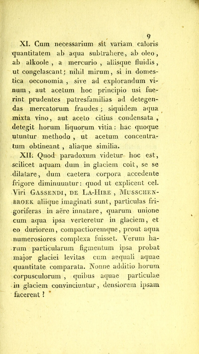 XI. Cum necessarium sit variam caloris quantitatem ab aqua subtrahere, aboleo, ab alkoole , a mercurio , aliisque fluidis, ut congelascant] nihil mirum, si in domes- tica oeconomia , sive ad explorandum vi- num , aut acetum hoc principio usi fue- rint prudentes patresfamilias ad detegen- das mercatorum fraudes ; siquidem aqua mixta vino, aut aceto citius condensata , detegit horum liquorum vitia: hac quoque utuntur methodo , ut acetum concentra- tum obtineant , aliaque similia. XII. Quod paradoxum videtur hoc est, scilicet aquam dum in glaciem coit, se se dilatare, dum caetera corpora accedente frigore diminuuntur: quod ut explicent cel. Viri Gassendi, de La-Hire , Musschen- broek aliique imaginati sunt, particulas fri- goriferas in aere innatare, quarum unione cum aqua ipsa verteretur in glaciem, et eo duriorem, compactioremque, prout aqua numerosiores complexa fuisset. Verum ha- rum particularum figmentum ipsa probat major glaciei levitas cum aequali aquae quantitate comparata. Nonne additio horum corpusculorum , quibus aquae particulae in glaciem conyinciuntur, densiorem ipsam facerent l