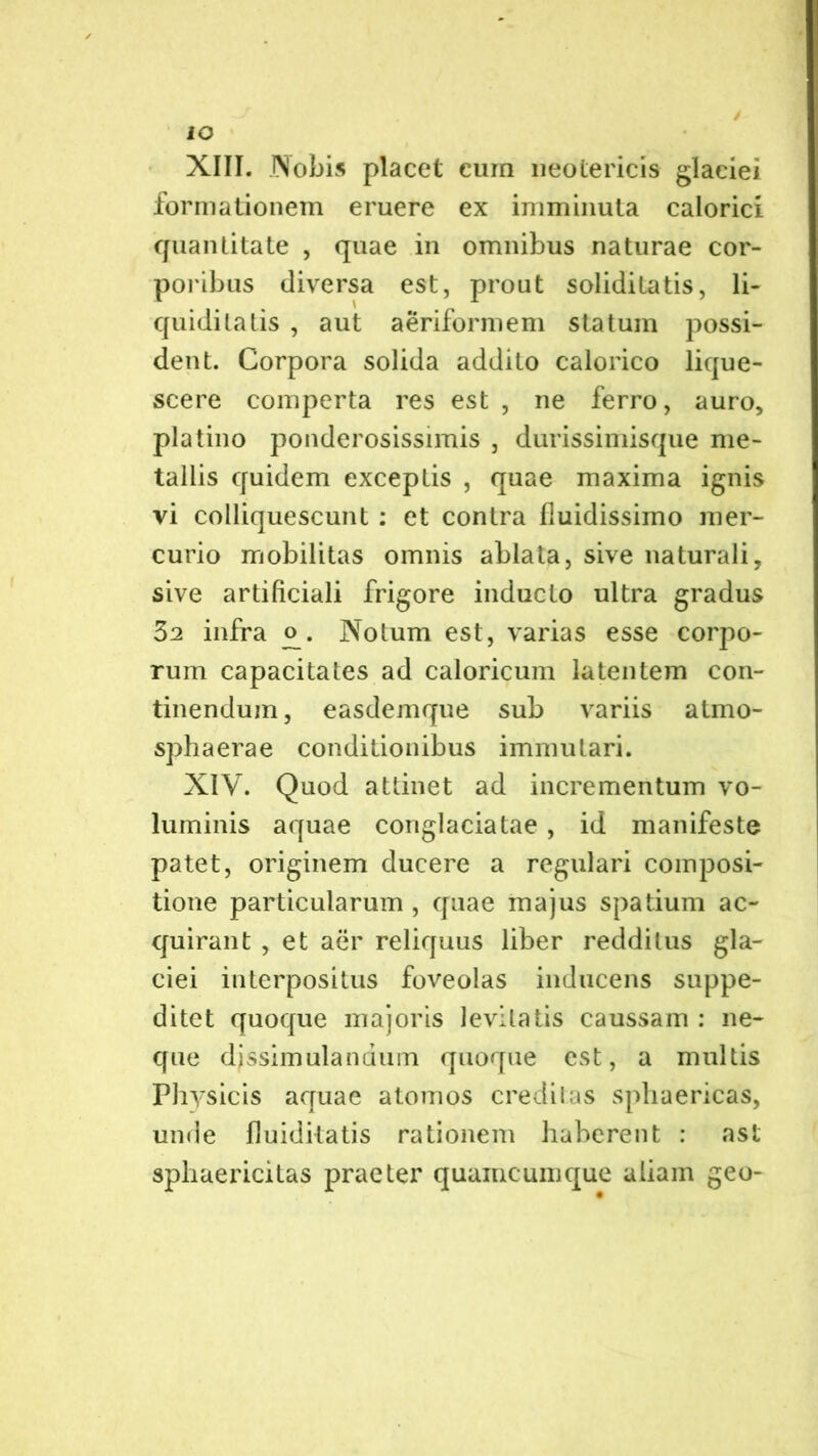 IO XIII. Nobis placet cum neotericis glaciei formationem eruere ex imminuta calorici quantitate , quae in omnibus naturae cor- poribus diversa est, prout soliditatis, li- quiditatis , aut aeriformem statum possi- dent. Corpora solida addito calorico lique- scere comperta res est , ne ferro, auro, pia tino ponderosissimis , durissimisque me- tallis quidem exceptis , quae maxima ignis vi colliquescunt : et contra fluidissimo mer- curio mobilitas omnis ablata, sive naturali, sive artificiali frigore inducto ultra gradus 32 infra <^. Notum est, varias esse corpo- rum capacitates ad caloricum latentem con- tinendum, easdemque sub variis atmo- sphaerae conditionibus immutari. XIV. Quod attinet ad incrementum vo- luminis aquae conglaciatae, id manifeste patet, originem ducere a regulari composi- tione particularum , quae majus spatium ac- quirant , et aer reliquus liber redditus gla- ciei interpositus foveolas inducens suppe- ditet quoque majoris levitatis caussam : ne- que dissimulandum quoque est, a multis Physicis aquae atomos creditas sphaericas, unde fluiditatis rationem haberent : asl sphaericitas praeter quaincumque aliam geo-