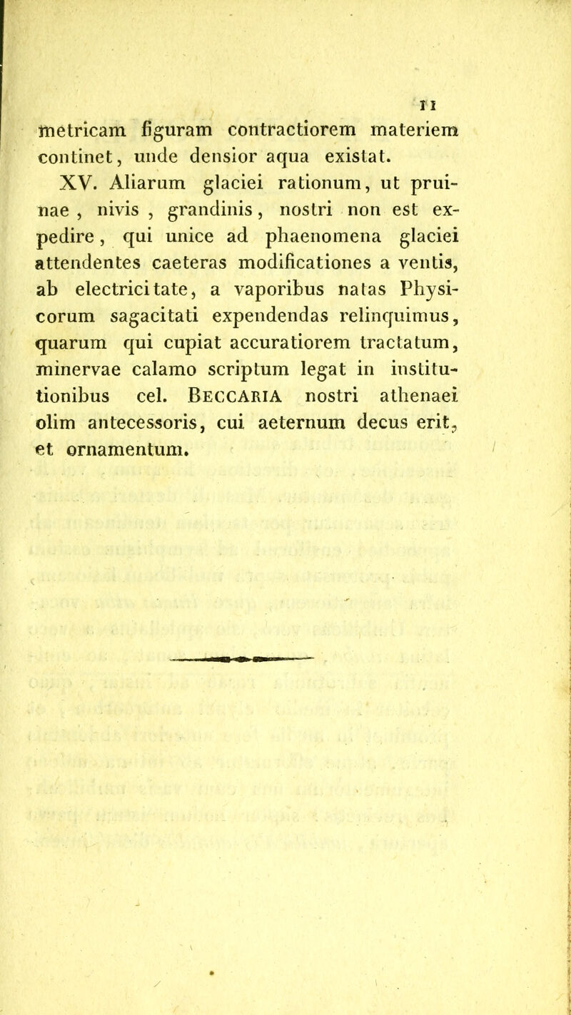 metricam figuram contractiorem materiem continet, unde densior aqua existat. XV. Aliarum glaciei rationum, ut prui- nae , nivis , grandinis, nostri non est ex- pedire , qui unice ad phaenomena glaciei attendentes caeteras modificationes a ventis, ab electricitate, a vaporibus natas Physi- corum sagacitati expendendas relinquimus, quarum qui cupiat accuratiorem tractatum, minervae calamo scriptum legat in institu- tionibus cel. Reccaria nostri atbenaei olim antecessoris, cui aeternum decus erit;, et ornamentum. \ .