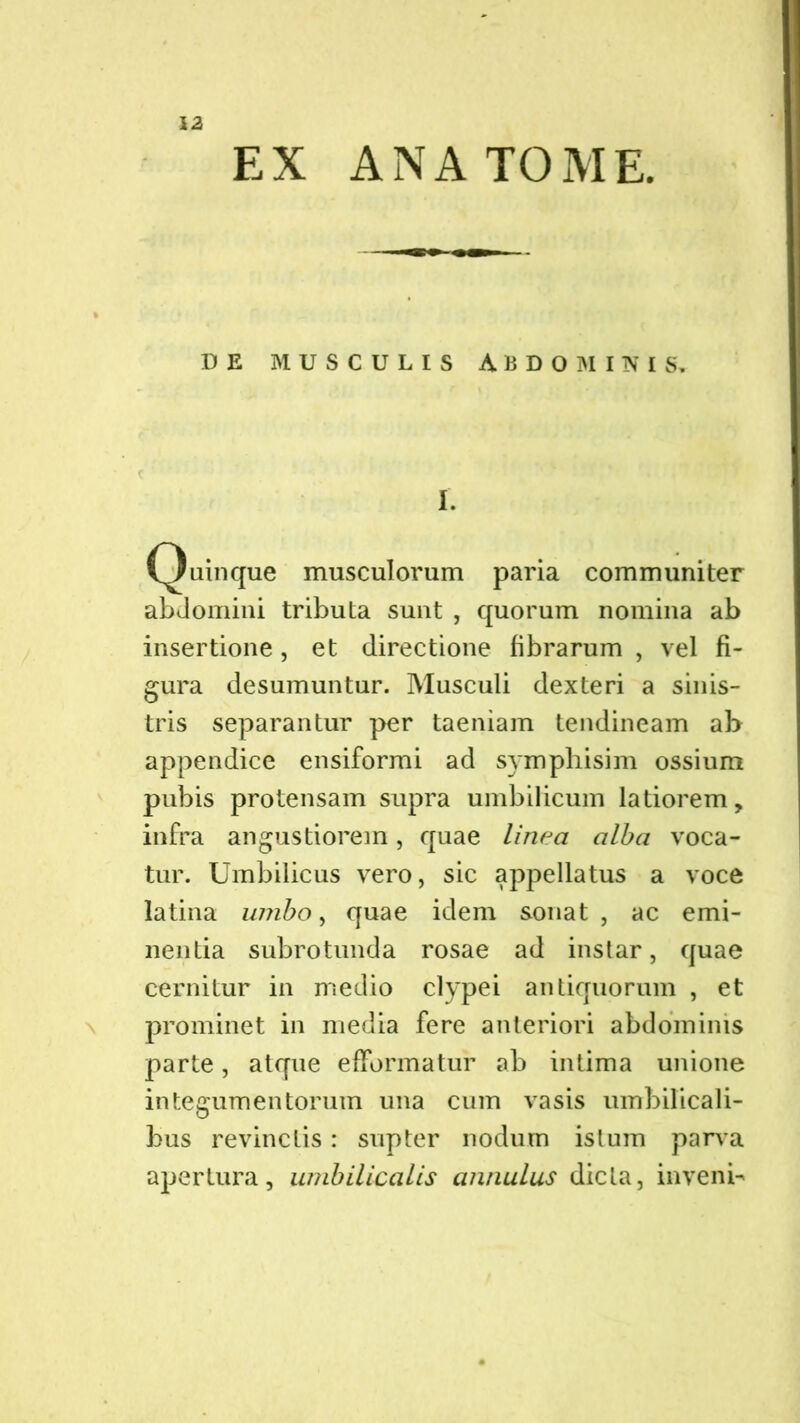 EX ANA TOME. DE MUSCULIS ABDOMINIS, c ’ I. Quinque musculorum paria communiter abdomini tributa sunt , quorum nomina ab insertione, et directione fibrarum , vel fi- gura desumuntur. Musculi dexteri a sinis- tris separantur per taeniam tendineam ab appendice ensiformi ad symphisim ossium pubis protensam supra umbilicum latiorem, infra angustiorem, quae linea alba voca- tur. Umbilicus vero, sic appellatus a voce latina umbo, quae idem sonat , ac emi- nentia subrotunda rosae ad instar, quae cernitur in medio clypei antiquorum , et prominet in media fere anteriori abdominis parte, atque efFormatur ab intima unione integumentorum una cum vasis umbilicali- bus revinctis: supter nodum istum parva apertura, umbilicalis annulus dicta, inveni-