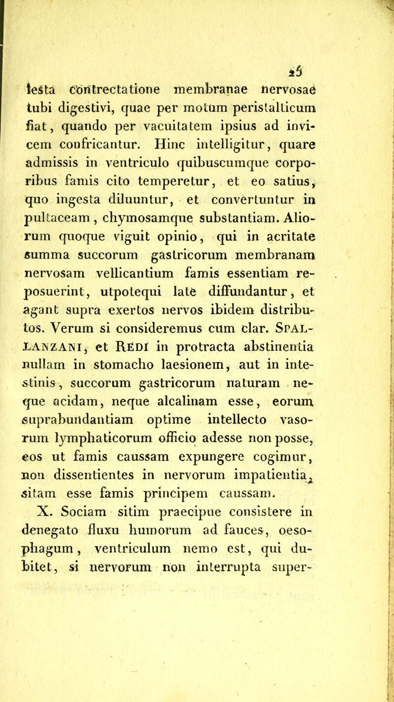 2 5 testa contrectatione membranae nervosae tubi digestivi, quae per motum perislalticum fiat, quando per vacuitatem ipsius ad invi- cem confricantur. Hinc intelligitur, quare admissis in ventriculo quibuscumque corpo- ribus famis cito temperetur, et eo satius, quo ingesta diluuntur, et convertuntur in pultaceam , chymosamque substantiam. Alio- rum quoque viguit opinio, qui in acritate summa succorum gastricorum membranam nervosam vellicantium famis essentiam re- posuerint, utpotequi late diffundantur, et agant supra exertos nervos ibidem distribu- tos. Verum si consideremus cum clar. Sfal- XAiNZATNij et REDI in protracta abstinentia nullam in stomacho laesionem, aut in inte- stinis, succorum gastricorum naturam ne- que acidam, neque alcalinam esse, eorum, supr abundantiam optime intellecto vaso- rum lymphaticorum officio adesse non posse, eos ut famis caussam expungere cogimur, non dissentientes in nervorum impatientia^ sitam esse famis principem caussam. X. Sociam sitim praecipue consistere in denegato fluxu humorum ad fauces, oeso- phagum, ventriculum nemo est, qui du- bitet, si nervorum non interrupta super-