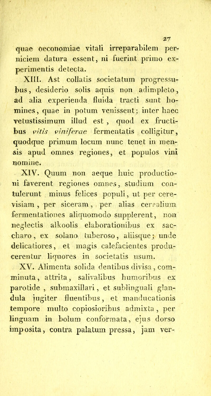 quae oeconomiae vitali irreparabilem per- niciem datura essent, ni fuerint primo ex- perimentis detecta. XIII. Ast collatis societatum progressu- bus, desiderio solis aquis non adimpleto, ad alia experienda fluida tracti sunt ho- mines, quae in potum venissent; inter haec vetustissimum illud est , quod ex fructi- bus vitis viniferae fermentatis colligitur, quodque primum locum nunc tenet in men- sis apud omnes regiones, et populos vini nomine. XIV. Quum non aeque huic productio- ni faverent regiones omnes, studium con- tulerunt minus felices populi, ut per cere- visiam , per siceram, per alias cerealium fermentationes aliquomodo supplerent, non neglectis alkoolis elaborationibus ex sac- charo, ex solano tuberoso, aiiisque; unde delicatiores, et magis calefacientes produ- cerentur liquores in societatis usum. XV. Alimenta solida dentibus divisa , com- minuta , attrita, salivalibus humoribus ex parotide , submaxillari, et sublinguali glan- dula jugiter fluentibus, et manducationis tempore multo copiosioribus admixta , per linguam in bolum conformata, ejus dorso imposita, contra palatum pressa, jam ver-