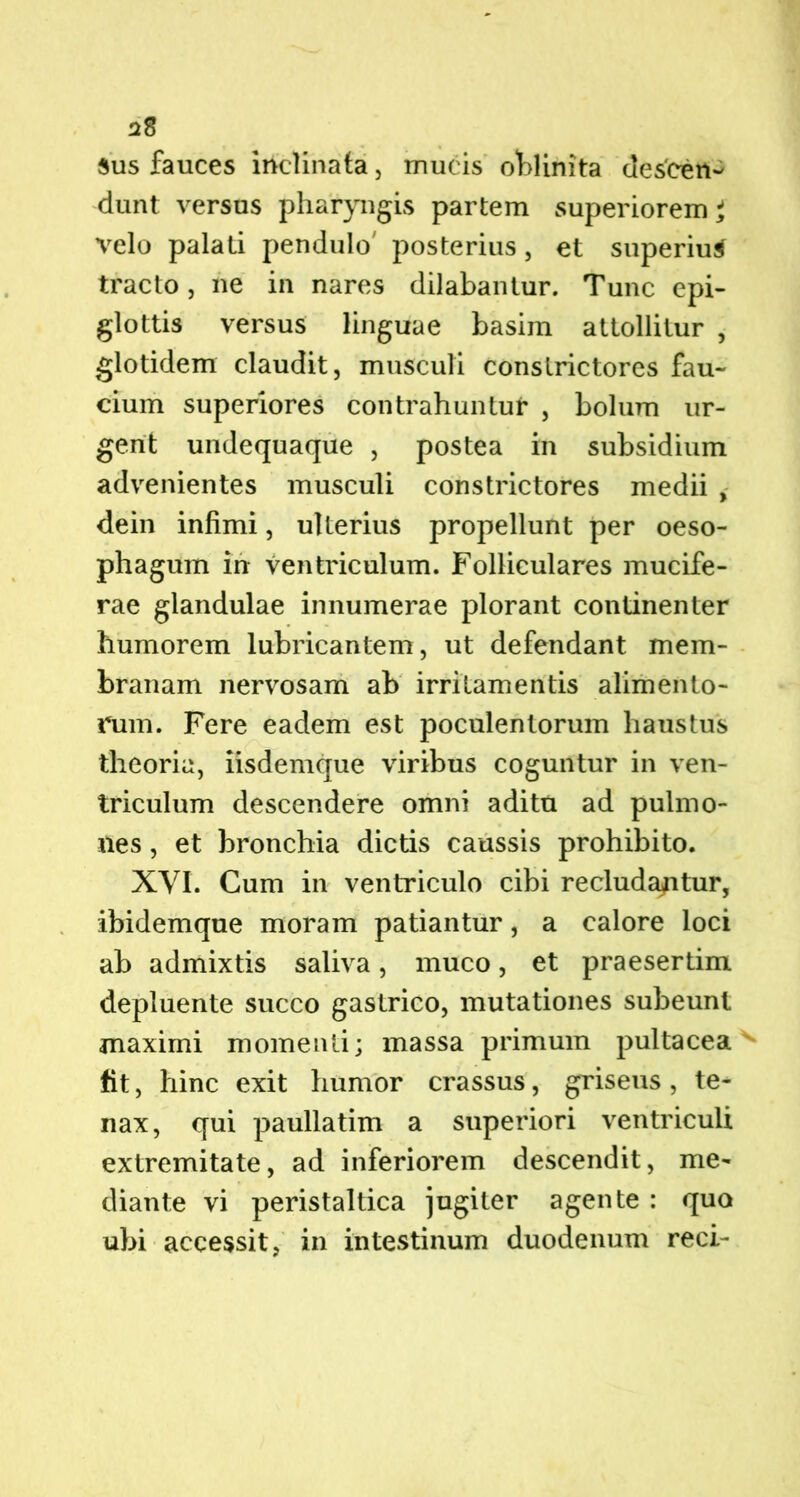 sus fauces inclinata, mucis oblinita descen- dunt versus pharyngis partem superiorem^ velo palati pendulo' posterius, et superius tracto, ne in nares dilabantur. Tunc epi- glottis versus linguae basim attollitur , glotidem claudit, musculi conslrictores fau- cium superiores contrahuntur , bolum ur- gent undequaque , postea in subsidium advenientes musculi constrictores medii , dein infimi, ulterius propellunt per oeso- phagum in ventriculum. Folliculares mucife- rae glandulae innumerae plorant continenter humorem lubricantem, ut defendant mem- branam nervosam ab irritamentis alimento- rum. Fere eadem est poculentorum haustus theoria, iisdemque viribus coguntur in ven- triculum descendere omni aditu ad pulmo- nes , et bronchia dictis caussis prohibito. XVI. Cum in ventriculo cibi recludantur, ibidemque moram patiantur, a calore loci ab admixtis saliva, muco, et praesertim depluente succo gastrico, mutationes subeunt maximi momenti; massa primum pultacea fit, hinc exit humor crassus, griseus , te- nax, qui paullatim a superiori ventriculi extremitate, ad inferiorem descendit, me- diante vi peristaltica jugiter agente : quo ubi accessit, in intestinum duodenum reci-