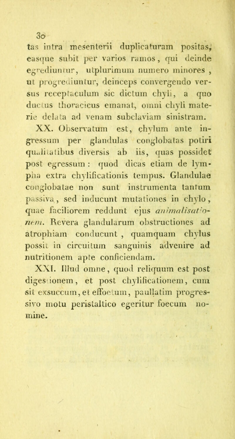 tas intra mesenterii duplicaturam positas, eascjue subit per varios ramos, qui deinde egrediunrur, utplurimum numero minores , ut progrediuntur, deinceps convergendo ver- sus receptaculum sic dictum chyli, a quo ductus thoracicus emanat, omni chyli mate- rie delata ad venam subclaviam sinistram. XX. Observatum est, chylum ante in- gressum per glandulas conglobatas potiri qualitatibus diversis ab iis, quas possidet post egressum : quod dicas etiam de lym- pha extra chylificationis tempus. Glandulae conglobatae non sunt instrumenta tantum passiva , sed inducunt mutationes in chylo, quae faciliorem reddunt ejus animaliscit;o- ntm, Revera glandularum obstructiones ad atrophiam conducunt , quamquam chylus possii in circuitum sanguinis advenire ad nutritionem apte conficiendam. XXI. Illud omne, quod reliquum est post diges ionem, et post chylificationem, cum sit exsuccum, et effoelum, paullatim progres- sivo motu peristallico egeritur foecum no- mine. t