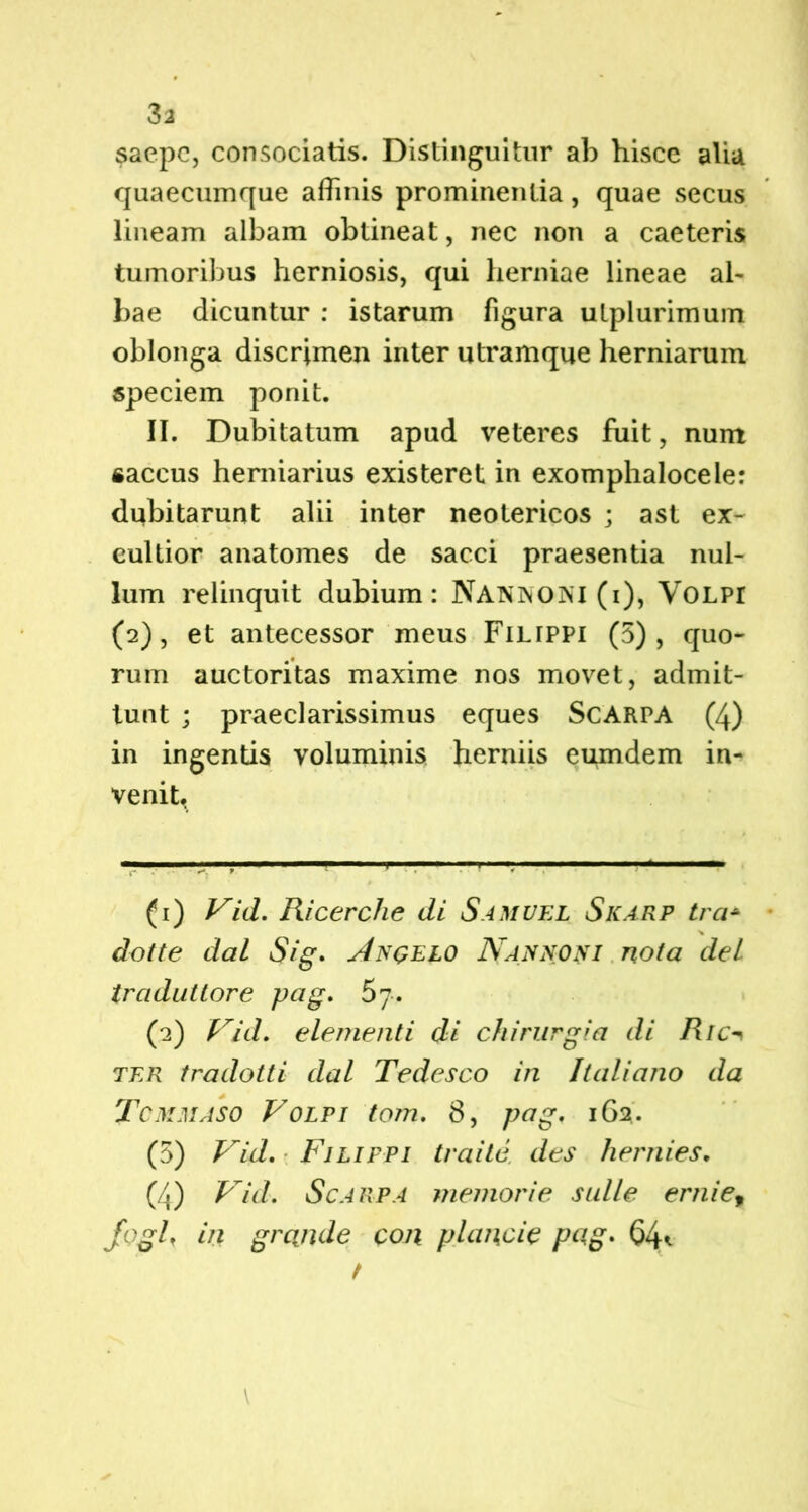 saepe, consociatis. Distinguitur ab hisce alia quaecumque affinis prominentia, quae secus lineam albam obtineat, nec non a caeteris tumoribus herniosis, qui herniae lineae al- bae dicuntur : istarum figura uLplurimum oblonga discrimen inter utramque herniarum speciem ponit. II. Dubitatum apud veteres fuit, num «aecus herniarius existeret in exomphalocele: dubitarunt alii inter neotericos ; ast ex- cultior anatomes de sacci praesentia nul- lum relinquit dubium: Nannoni (i), Volpi (2), et antecessor meus Filtppi (5), quo- rum auctoritas maxime nos movet, admit- tunt ; praeclarissimus eques Scarpa (4) in ingentis voluminis herniis eumdem in- venit. (1) Vid. Ricerche di Samvel Skarp tra+ dotte dal Sig. u4ngelo Nannofi nota deL tradutlore pug. (2) Vid. elementi di chirurgia di Ric ter tradotti dal Tedesco in Itali ano da Tcmmaso Volpi tom. 8, pag. 162. (5) Vid. Filifpi tra ite des hernies. (4) Vid. Scarpa memor i e suile ernie9 foglf in grcinde con plancie pag. 64*