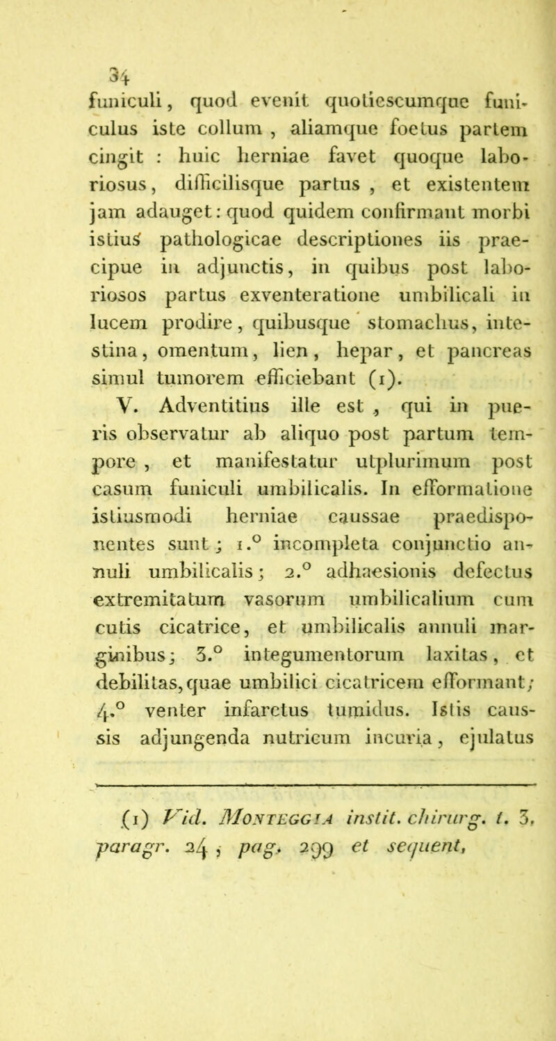 funiculi, quod evenit quotiescumque funi- culus iste collum , aliamque foetus partem cingit : huic herniae favet quoque labo* riosus, diflicilisque partus , et existentem jam adauget: quod quidem confirmant morbi istiuS pathologicae descriptiones iis prae- cipue in adjunctis, in quibus post labo- riosos partus exventeratione umbilicali in lucem prodire, quibusque stomachus, inte- stina , omentum, lien , hepar , et pancreas simul tumorem efficiebant (i). V. Adventitius ille est ., qui in pue- ris observatur ab aliquo post partum tem- pore , et manifestatur utplurimum post casum funiculi umbilicalis. I11 efformatione istiusmodi herniae caussae praedispo- nentes sunt; i.° incompleta conjunctio an- nuli umbilicalis; 2.0 adhaesionis defectus extremitatum vasorum umbilicalium cum cutis cicatrice, et umbilicalis annuli mar- ginibus; 3.° integumentorum laxitas, et debilitas,quae umbilici cicatricem efFormant; 4° venter infarctus tumidus. Istis caus- sis adjungenda nutricum incuria, ejulatus (1) Vid. Monteggia instit. chirurg. t. 3, \paragr. 24 , Pag> 2 99 & sequent,