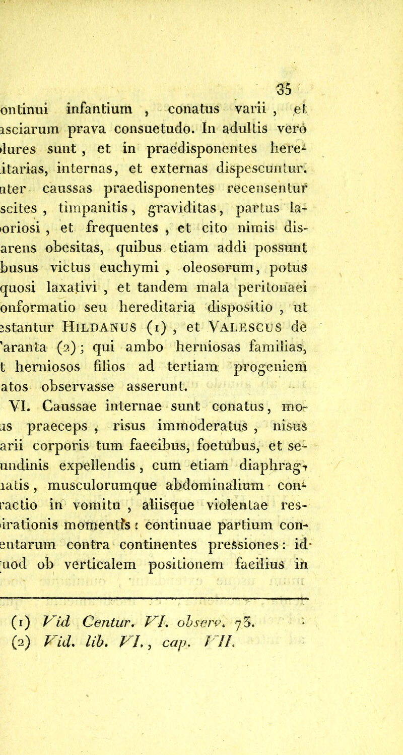 ontinui infantium , conatus varii , et asciarum prava consuetudo. In adultis vero ►lures sunt , et in praedisponentes here- itarias, internas, et externas dispescuntur, ater caussas praedisponentes recensentur scites , timpanitis, graviditas, partus la- ioriosi , et frequentes , et cito nimis dis- arens obesitas, quibus etiam addi possunt busus victus euchymi , oleosorum, potus quosi laxativi , et tandem mala peritonaei onformatio seu hereditaria dispositio , ut sstantur Hildanus (i) , et Valescus de 'aranta (2); qui ambo herniosas familias, t herniosos filios ad tertiam progeniem atos observasse asserunt. VI. Caussae internae sunt conatus, mo- as praeceps , risus immoderatus , nisus arii corporis tum faecibus, foetubus, et sec- undinis expellendis, cum etiam diaphrag-r latis, musculorumque abdominalium conf- ractio in vomitu , aliisque violentae res- irationis momentis 1 continuae partium con- sutarum contra continentes pressiones: id* ;uod ob verticalem positionem facilius in (1) Vid Centur. VI. observ. (2) Vid. lib. VL, cap. VII.