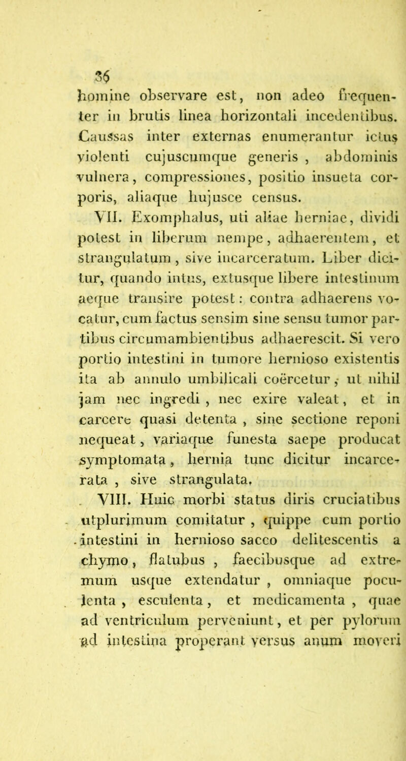 % homine observare est, non adeo frequen- ter in brutis linea horizontali incedentibus. Caussas inter externas enumerantur ictus violenti cujuscumque generis , abdominis vulnera, compressiones, positio insueta cor- poris, aliaque hujusce census. VII. Exomphalus, uti aliae herniae, dividi potest in liberum nempe, adhaerentem, et strangulatum , sive incarceratum. Liber dici- tur, quando intus, extusque libere intestinum aeque transire potest: contra adhaerens vo- catur, cum factus sensim sine sensu tumor par- tibus circumambientibus adhaerescit. Si vero portio intestini in tumore hernioso existentis ita ab annulo umbilicali coercetur ,• ut nihil jam nec ingredi , nec exire valeat, et in carcere quasi detenta , sine sectione reponi nequeat, variaque funesta saepe producat symptomata, hernia tunc dicitur incarce- rata , sive strangulata, VIII. Huic morbi status diris cruciatibus utplurjmum comitatur , quippe cum portio • intestini in hernioso sacco delitescentis a chymo, fla tubus , faecibusque ad extre- mum usque extendatur , omniaque pocu- lenta , esculenta, et medicamenta , quae ad ventriculum perveniunt, et per pylorum #d intestina properant yersus anum moveri