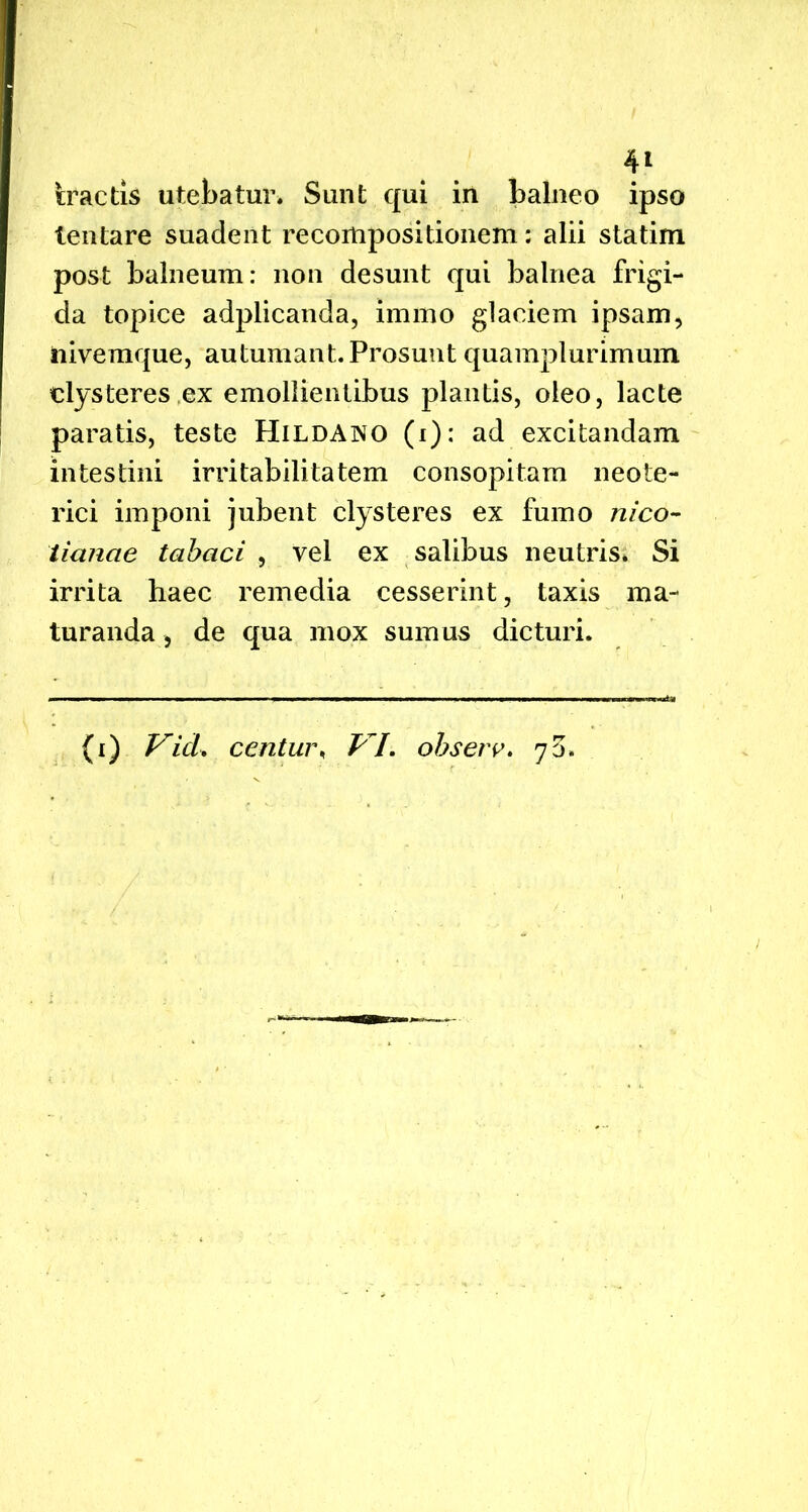 tractis utebatur. Sunt qui in balneo ipso lentare suadent recompositionem: alii statim post balneum: non desunt qui balnea frigi- da topice adplicanda, immo glaciem ipsam, nivemque, autumant. Prosunt quamplurimum clysteres ex emollientibus plantis, oleo, lacte paratis, teste Hildano (i): ad excitandam intestini irritabilitatem consopitam neote- rici imponi jubent clysteres ex fumo nico- iianae tabaci , vel ex salibus neutris. Si irrita haec remedia cesserint, taxis ma- turanda , de qua mox sumus dicturi. (i) Vid* centur, VI. ohserv. 75*