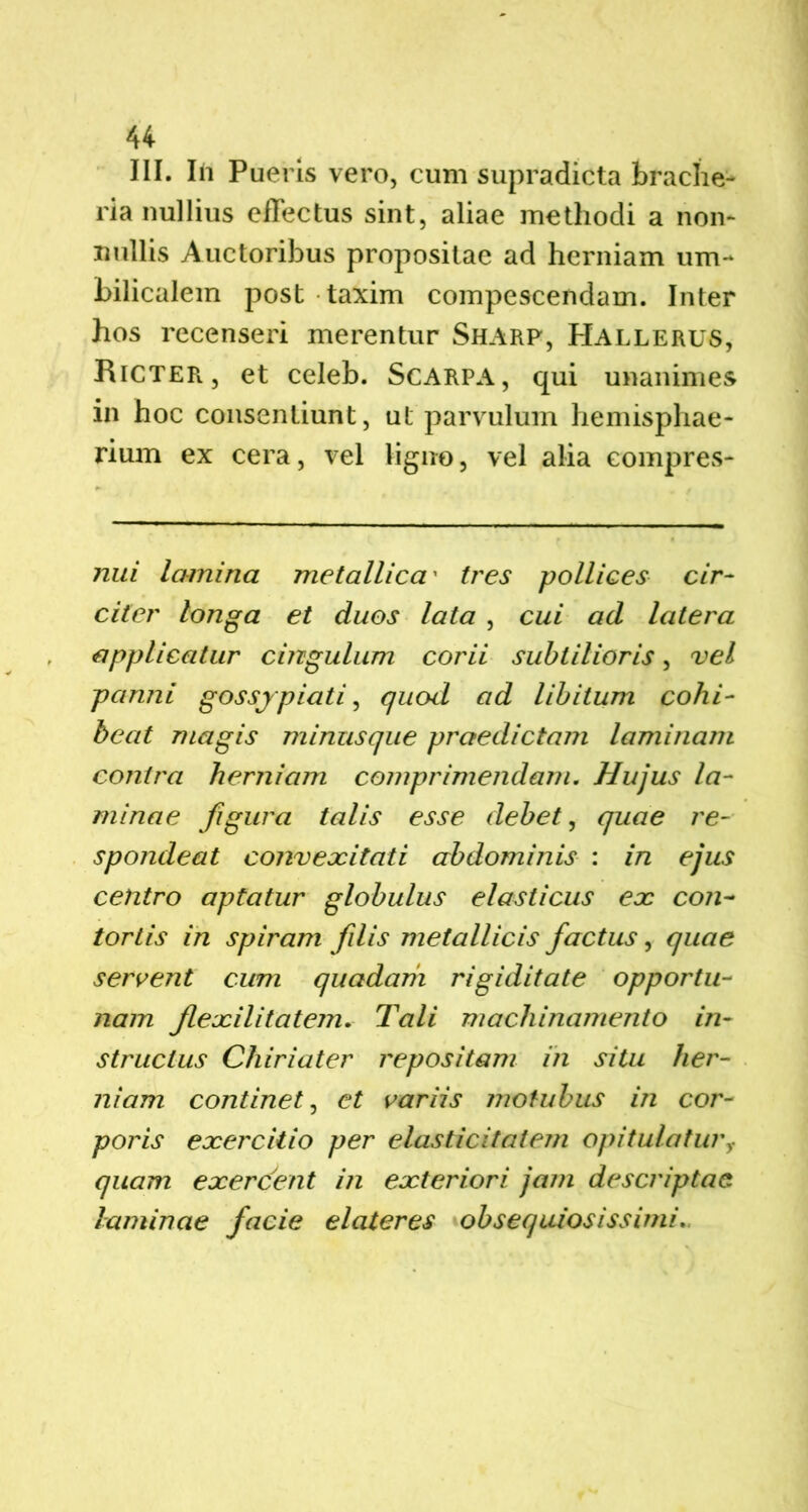 III. In Pueris vero, cum supradicta brache- ria nullius effectus sint, aliae methodi a non- nullis Auctoribus propositae ad herniam um- bilicalem post taxim compescendam. Inter hos recenseri merentur Sharp, Hallerus, Ricter, et celeb. Scarpa, qui unanimes in hoc consentiunt, ut parvulum hemisphae- rium ex cera, vel ligno, vel alia compres- nui lamina metallica' tres pollices cir- citer longa et duos lata , cui ad latera applicatur cingulum corii subtilioris, vel panni gossjpiati, quod ad libitum cohi- beat magis minusque praedictam laminam contra herniam comprimendam. Hujus la- minae figura talis esse debet, quae re- spondeat conveocitati abdominis : in ejus centro aptatur globulus elasticus ex con- tortis in spiram filis metallicis factus, quae servent cum quadam rigiditate opportu- nam f exilitatem. Tali machinamento in- structus Chiriater repositam in situ her- niam continet, et variis motubus in cor- poris exercitio per elasticitatem opitulaturr quam exercent in exteriori jam descriptae laminae facie elateres obsequiosissimi.