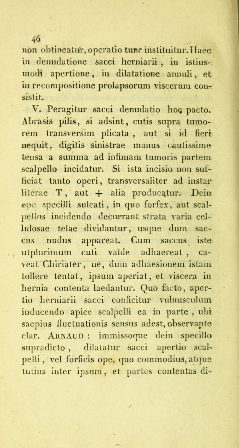 non obtineatur, operatio tunc instituitur. Haec in denudatione sacci hermarii , in istius- modi apertione, in dilatatione annuli, et in recompositione prolapsorum viscerum con- sistit. V. Peragitur sacci denudatio hog pacto. Abrasis pilis, si adsint, cutis supra tumo- rem transversim plicata , aut si id fieri nequit, digitis sinistrae manus cautissime tensa a summa ad infimam tumoris partem scalpello incidatur. Si ista incisio non suf- ficiat tanto operi, transversaliter ad instar lilerae T, aut -f alia producatur. Dein «ner specilli sulcati, in quo forfex, aut scal- pellus incidendo decurrant strata varia cel- lulosae telae dividantur, usque dum sac- cus nudus appareat. Cum saccus iste utplurimum cuti valde adhaereat , ca- veat Chiriater, ne, dum adhaesionem istam tollere tentat, ipsum aperiat, et viscera in hernia contenta laedantur. Quo facto, aper- tio herniarii sacci conficitur vulnusculum inducendo apice scalpelli ea in parte , ubi saepius fluctuationis sensus adest, observante clar. ArnAUD : immissoque dein specillo supradicto , dilatatur sacci apertio scal- pelli, vel forficis ope, quo commodius, atque tutius inter ipsum, et partes contentas di-