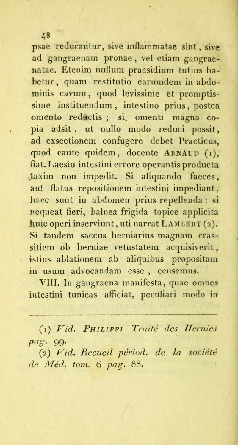 psae reducantur, sive inflammatae sint, sive ad gangraenam pronae , vel etiam gangrae- natae. Etenim nullum praesidium tutius ha- betur, quam restitutio earumdem in abdo- minis cavum, quod levissime et promptis- sime instituendum , intestino prius, postea omento reductis ; sL omenti magna co- pia adsit , ut nullo modo reduci possit, ad exsectionem confugere debet Practicus, quod caute quidem, docente Arnaud (i), fiat. Laesio intestini errore operantis producta .taxim non impedit. Si aliquando faeces, aut flatus repositionem intestini impediant, haec sunt in abdomen prius repellenda : si nequeat fieri, balnea frigida topice applicita huic operi inserviunt, uti narrat Lambert (2). Si tandem saccus herniarius magnam cras- sitiem ob herniae vetustatem acquisiverit, istius ablationem ab aliquibus propositam in usum advocandam esse , censemus. VIII. I11 gangraena manifesta, quae omnes intestini tunicas afficiat, peculiari modo in (1) Vid. Philippi Traite des Hernies Pa8' 99* (2) Vid. Recueil period. de la socieV de Med. tom. 6 pag» 88.