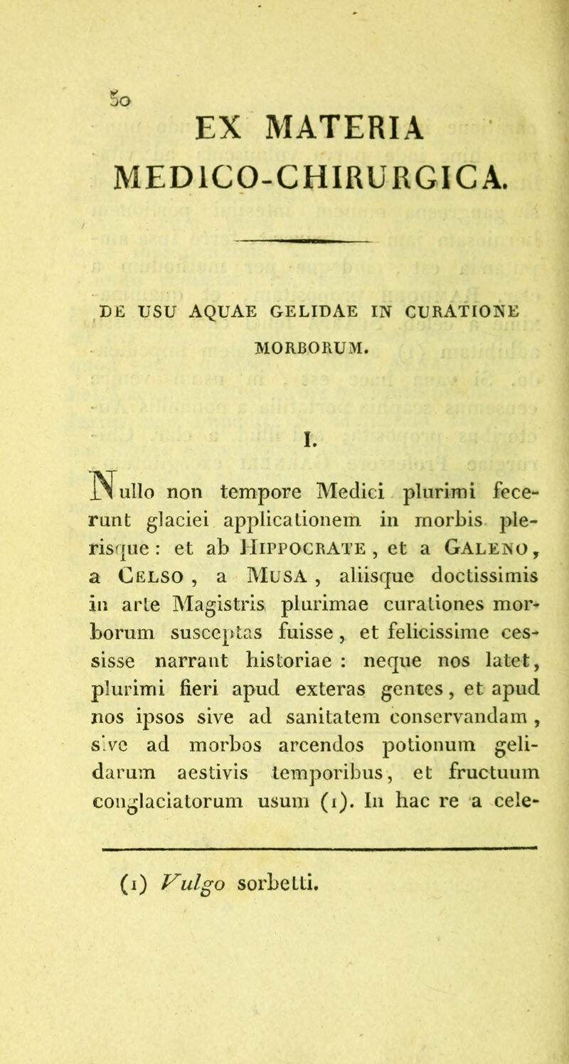 EX MATERIA MED ICO-CHIRURGICA. DE USU AQUAE GELIDAE IN CURATIONE MORBORUM. Nullo non tempore Medici plurimi fece- runt glaciei applicationem in morbis pie- ris f|u e: et ab Hippocrate, et a Galeno, a Celso , a Musa , aliisque doctissimis in arte Magistris plurimae curationes mor- borum susceptas fuisse, et felicissime ces- sisse narrant historiae : neque nos latet, plurimi fieri apud exteras gentes, et apud nos ipsos sive ad sanitatem conservandam , s’ve ad morbos arcendos potionum geli- darum aestivis temporibus, et fructuum conglaciatorum usum (i). In hac re a cele- (i) Vulgo sorbeLti.