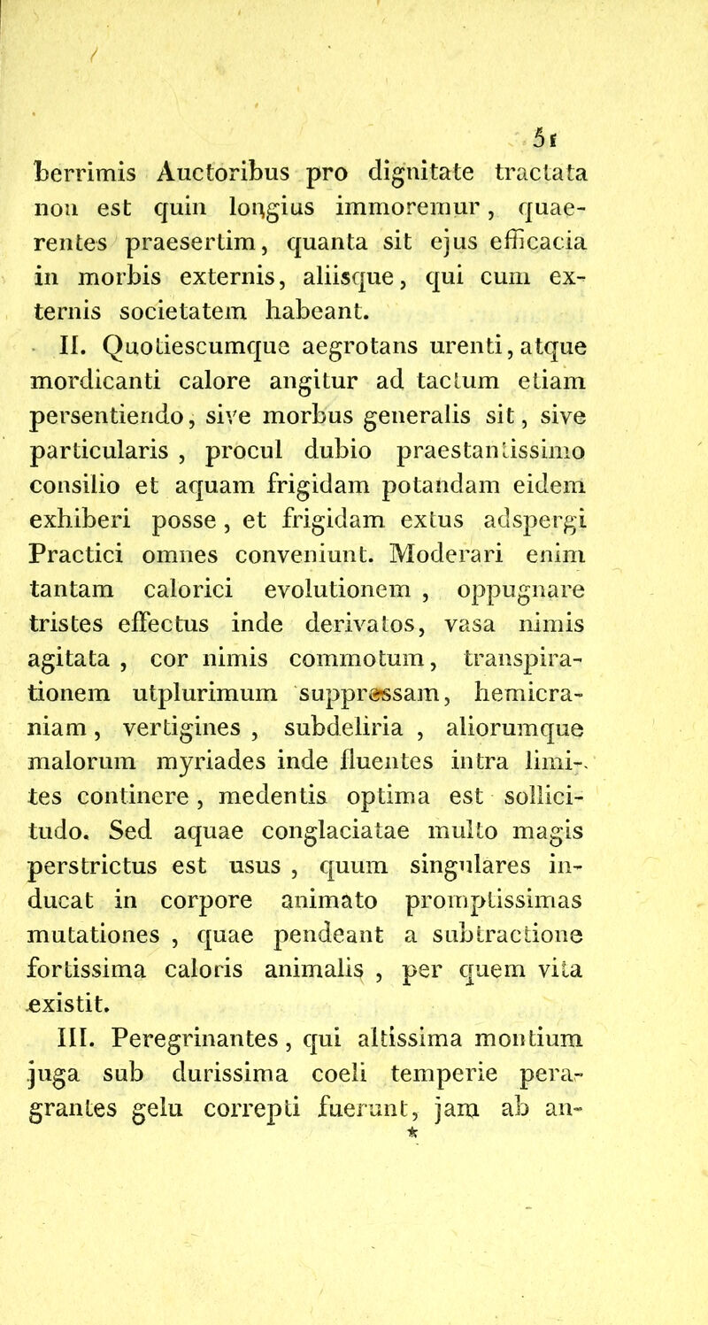 5t berrimis Auctoribus pro dignitate tractata non est quin longius immoremur, quae- rentes praesertim, quanta sit ejus efficacia in morbis externis, aliisque, qui cum ex- ternis societatem habeant. II. Quotiescumque aegrotans urenti, atque mordicanti calore angitur ad tactum etiam persentiendo, sive morbus generalis sit, sive particularis , procul dubio praestanlissimo consilio et aquam frigidam potandam eidem exhiberi posse, et frigidam extus adspergi Practici omnes conveniunt. Moderari enim tantam calorici evolutionem , oppugnare tristes effectus inde derivatos, vasa nimis agitata , cor nimis commotum, transpira- tionem utplurimum suppressam, hemicra- niam , vertigines , subdeliria , aliorumque malorum myriades inde fluentes intra limi-, tes continere, medentis optima est sollici- tudo. Sed aquae conglaciatae multo magis perstrictus est usus , quum singulares in- ducat in corpore animato promptissimas mutationes , quae pendeant a subtractione fortissima caloris animalis , per quem vita .existit. III. Peregrinantes, qui altissima montium juga sub durissima coeli temperie perar grantes gelu correpti fuerunt, jam ab an- *