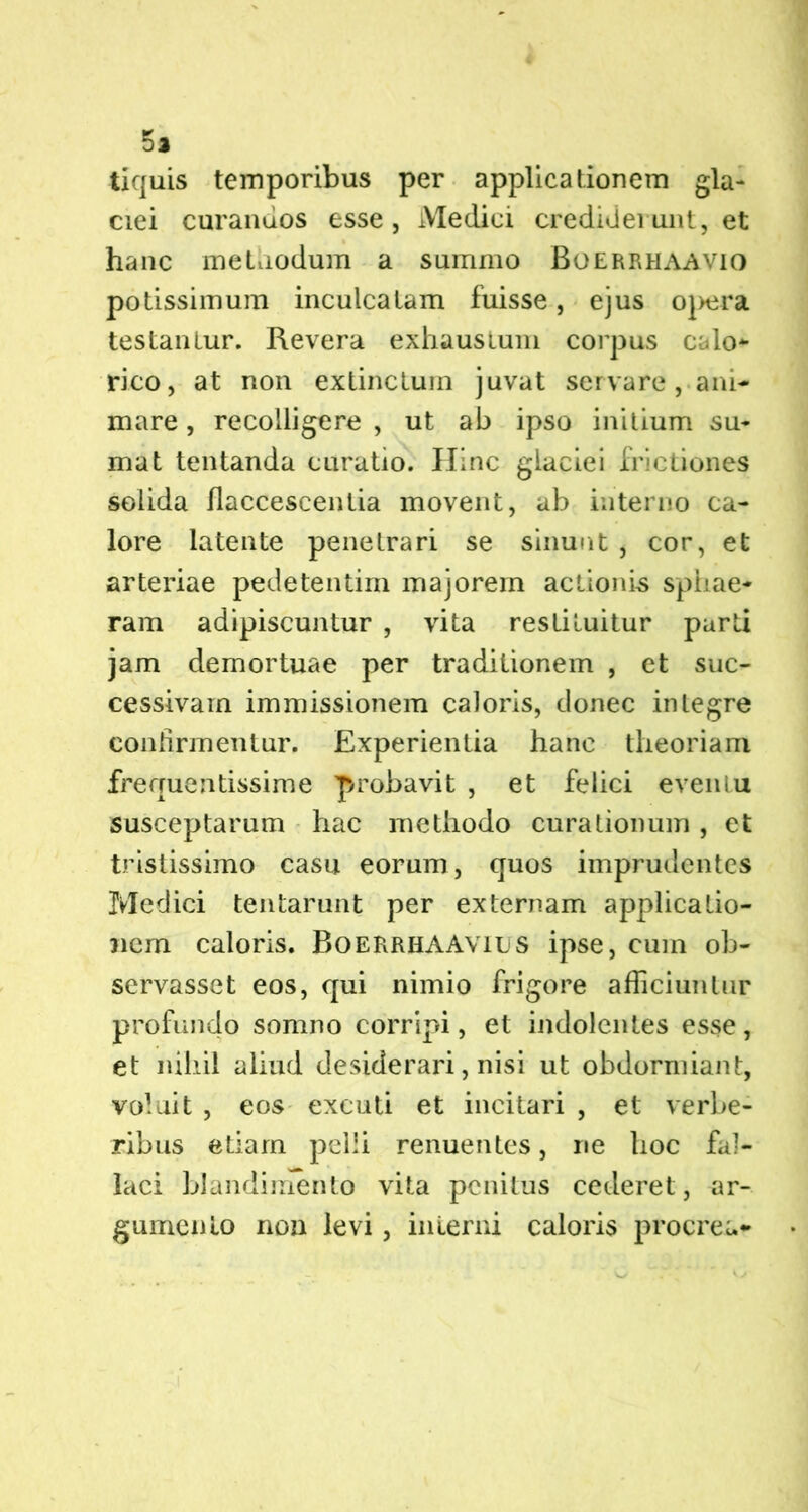 5a tiquis temporibus per applicationem gla- ciei curandos esse, Medici crediderunt, et hanc methodum a summo Boerrhaavio potissimum inculcatam fuisse, ejus opera testantur. Revera exhaustum corpus calo* rico, at non extinctum juvat servare, ani- mare , recolligere , ut ab ipso initium su- mat tentanda curatio. Illnc glaciei frictiones solida flaccescentia movent, ab interno ca- lore latente penetrari se sinunt , cor, et arteriae pedetentim majorem actionis sphae- ram adipiscuntur , vita restituitur parti jam demortuae per traditionem , et suc- cessivam immissionem caloris, donec integre confirmentur. Experientia hanc theoriam frequentissime probavit , et felici eventu susceptarum hac methodo curationum, et tristissimo casu eorum, quos imprudentes Medici tentarunt per externam applicatio- nem caloris. BoerrhaAvies ipse, cum ob- servasset eos, qui nimio frigore afficiuntur profundo somno corripi, et indolentes esse, et nihil aliud desiderari, nisi ut obdormiant, voluit , eos excuti et incitari , et verbe- ribus etiam pelli renuentes, ne hoc fal- laci blandimento vita penitus cederet, ar- gumento non levi, interni caloris procrea-