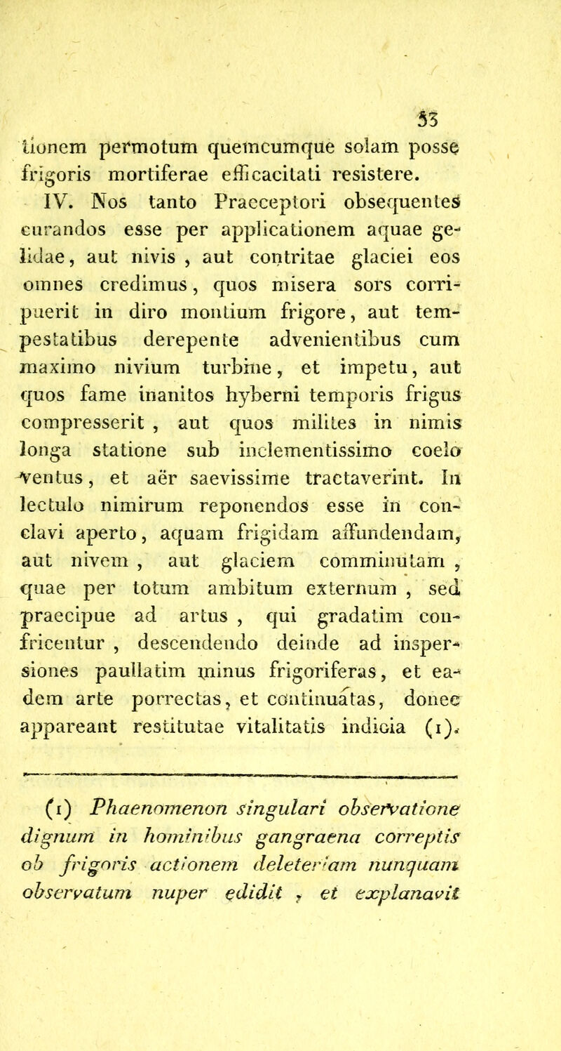 iionem permotum quemcumque solam posse frigoris mortiferae efficacitati resistere. IV. Nos tanto Praeceptori obsequentem curandos esse per applicationem aquae ge- lidae , aut nivis , aut contritae glaciei eos omnes credimus, quos misera sors corri- puerit in diro montium frigore, aut tem- pestatibus derepente advenientibus cum maximo nivium turbine, et impetu, aut quos fame inanitos hyberni temporis frigus compresserit , aut quos milites in nimis longa statione sub inclementissimo coelo -Ventus, et aer saevissime tractaverint. In lectulo nimirum reponendos esse in con- clavi aperto, aquam frigidam affundendam, aut nivem , aut glaciem comminutam , quae per totum ambitum externum , sed praecipue ad artus , qui gradatim con- fricentur , descendendo deinde ad insper- siones paullatim minus frigoriferas, et ea- dem arte porrectas, et continuatas, donec appareant restitutae vitalitatis indicia (i). (i) Phaenomenon singulari observatione dignum in hominibus gangraena correptis oh frigoris actionem deleterlam nunquam observatum nuper edidit f et explanavit