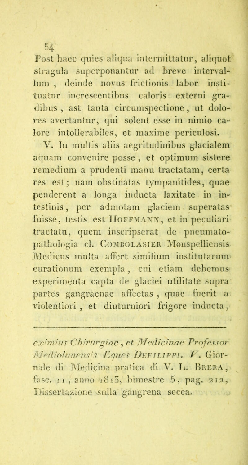 Post haec quies aliqua intermittatur, aliquot stragula superponantur ad breve interval- lum , deinde novus frictionis labor insti- tuatur increscentibus caloris externi gra- dibus , ast tanta circumspectione , ut dolo- res avertantur, qui solent esse in nimio ca- lore intollerabiles, et maxime periculosi. Y. In multis aliis aegritudinibus glacialem aquam convenire posse , et optimum sistere remedium a prudenti manu tractatam, certa res est; nam obstinatas tympanitides, quae penderent a longa inducta laxitate in in- testinis , per admotam glaciem superatas fuisse, testis est Hoffmann, et in peculiari tractatu, quem inscripserat de pneumato- pathologia cl. Combolasier Monspelliensis Medicus multa affert similium institutarum curationum exempla, cui etiam debemus experimenta capta de glaciei utilitate supra partes gangraenae affectas , quae fuerit a violentiori, et diuturniori frigore inducta, eoc*nihis Chirurgiae , et Medicinae professor Mediolanenses Eques Deftlippj. V. Gior- nale di Medicina pratica di V. L. Brera, fasc. ii, anno i8i5, bimestre 5, pag. 212, Dissertazione sulla gangrena secca.