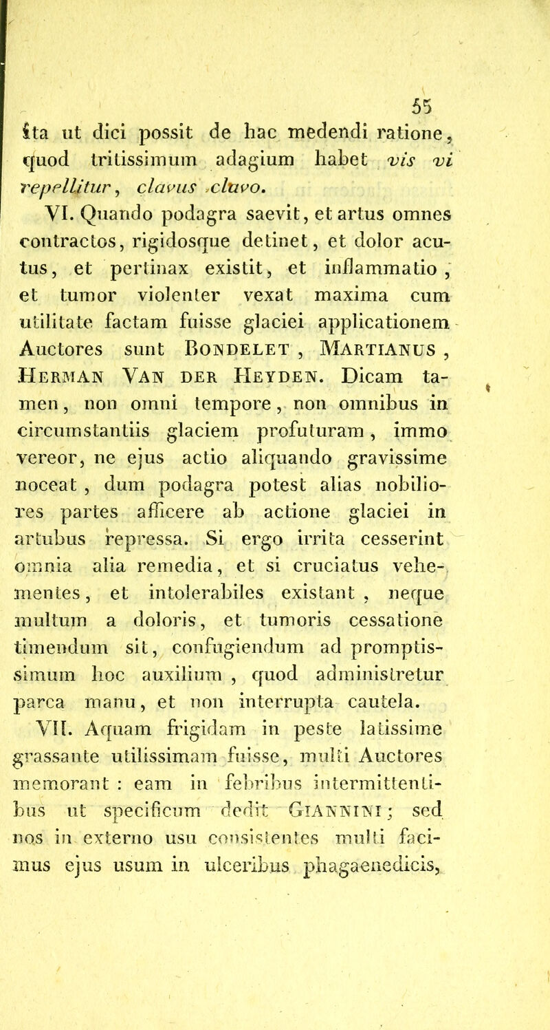 ita ut dici possit de hac medendi ratione, quod tritissimum adagium habet vis vi repellitur, clavus cluvo. VI. Quando podagra saevit, et artus omnes contractos, rigidosque detinet, et dolor acu- tus, et pertinax existit, et inflammatio, et tumor violenter vexat maxima cum utilitate factam fuisse glaciei applicationem Auctores sunt Bondelet , Martianus , Herman Van der Heyden. Dicam ta- men , non omni tempore, non omnibus in circumstantiis glaciem profuturam, immo vereor, ne ejus actio aliquando gravissime noceat , dum podagra potest alias nobilio- res partes afficere ab actione glaciei in artubus repressa. Si ergo irrita cesserint omnia alia remedia, et si cruciatus vehe- mentes, et intolerabiles existant , neque inultum a doloris, et tumoris cessatione timendum sit, confugiendum ad promptis- simum hoc auxilium , quod administretur parca manu, et non interrupta cautela. VII. Aquam frigidam in peste latissime grassante utilissimam fuisse, multi Auctores memorant : eam in febribus intermittenti- bus ut specificum dedit Giannini ; sed nos in externo usu consistentes multi faci- mus ejus usum in ulceribus phag aene dicis,