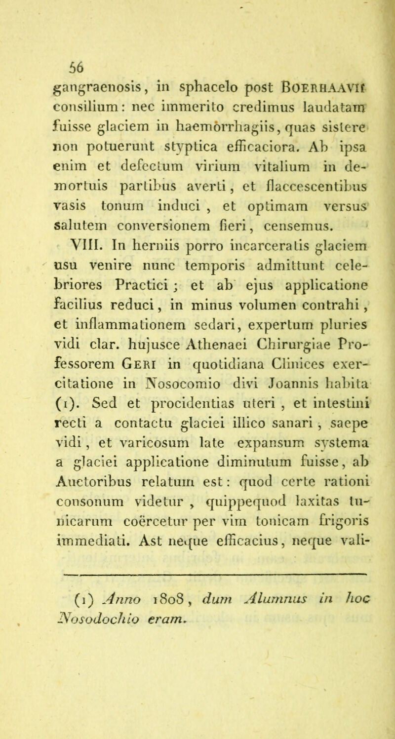 gangraenosis, in sphacelo post BOERHAAVlf consilium: nec immerito credimus laudatam fuisse glaciem in haemorrhagiis, quas sistere non potuerunt styptica efficaciora. Ab ipsa enim et defectum virium vitalium in de- mortuis partibus averti, et flaccescentibus vasis tonum induci , et optimam versus salutem conversionem fieri, censemus. VIII. In herniis porro incarceratis glaciem usu venire nunc temporis admittunt cele- briores Practici ; et ab ejus applicatione Facilius reduci, in minus volumen contrahi, et inflammationem sedari, expertum pluries vidi clar. hujusce Athenaei Chirurgiae Pro- fessorem Geri in quotidiana Clinices exer- citatione in Nosocomio divi Joannis habita (i). Sed et procidentias uteri , et intestini recti a contactu glaciei illico sanari , saepe vidi, et varicosum late expansum systema a glaciei applicatione diminutum fuisse, ab Auctoribus relatum est: quod certe rationi consonum videtur , quippequod laxitas tu- nicarum coercetur per vim tonicam frigoris immediati. Ast neque efficacius, neque vali- (1) Anno 1808, dum Alumnus in hoc Nosodochio eram.