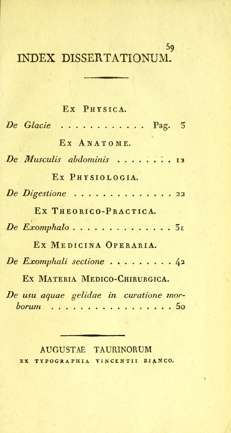 INDEX DISSERTATIONUM. Ex Physica. De Glacie Pag. 5 Ex Anatome. De Musculis abdominis ...... 7 . ia Ex Physiologia. De Digestione 22 Ex ThEORICO-PrACTIC A. I De Exomphalo 5l Ex Medicina Operaria. De Exomphali sectione . ;■ 42 Ex Materia Medico-Chirurgica. De usu aquae gelidae in curatione mor- borum 5o AUGUSTAE TAURINORUM SX TYPOGRAPHIA VINCENTII BIA.NCO.