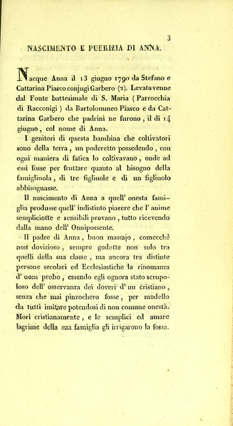 NASCIMEiNTO E PUERIZIA DI ANNA. l^acque Anna il i3 giugno 1790 da Stefano e Cattarina Fiasco conjugi Garberò ('2). Levata venne dal Fonte battesimale di S. Maria ( Parrocchia di Racconigi ) da Bartolommeo Fiasco e da Cat- tarina Garberò che padrini ne furono, il dì i4 giugno, col nome di Anna. I genitori di questa bambina che coltivatori sono della terra , un poderetto possedendo , con ogni maniera di fatica lo coltivavano, onde ad essi fosse per fruttare quanto al bisogno della famiglinola, di tre figliuole e di un figliuolo abbisognasse. II nascimento di Anna a quell’ onesta fami- glia produsse quell’ indistinto piacere che 1’ anime sempliciotte e sensibili provano , tutto ricevendo dalla mano dell’ Onnipossente. Il padre dì Anna , buon massàjo , comecché noli dovizioso, sempre godette non solo tra quelli della sua classe , ma ancora tra distinte persone secolari ed Ecclesiastiche la rinomanza d’ uom probo , essendo egli ognora stato scrupo- loso deir osservanza dei dòverh d’ un cristiano , sènza che mai pinzochero fosse, per modello da tutti imitiare potendosi di non comune onestà. Morì cristianamente , e le semplici ed amare lagrime della sua famiglia gli utigaiono la fossa.