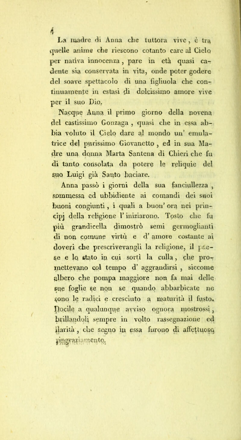 La luadre rii Arma die tuttora vive , è tra quelle anime die riescono cotanto care al Cielo per nativa innocenza, pare in età quasi ca- dente sia conservata in vita, onde poter godere del soave spettacolo di una figliuola che con- tinuamente in estasi di dolcissimo amore vive per il suo Dio. Nacqiie Anna il primo giorno della novena del castissimo Gonzaga , quasi che in essa ab- bia voluto il Cielo dare al inondo un’ eniula- trice del purissimo Giovanetto , ed in sua Ma- dre una doima Marta Santena di Cliieri che fu di tanto consolata da potere le reliquie del suo Luigi già Santo baciare. Anna passò i giorni della sua fanciullezza , sommessa ed ubbidiente ai comandi dei suoi buoni congiunti, i quali a buon’ ora nei prin- cipi della religione l’iniziarono. Tosto che fu più grandicella dimostrò semi germoglianti di non comune virtù e d’ amore costante ai doveri che prescrivevangli la religione, il pae- se e 1q stato in cui sorti la culla, che pro-r inettev^o col tempo d’ aggrandirsi , siccome albero che pompa maggiore non fa mai delle sue foglie se nqn se quando abbarbicate ne ijono le radici e cresciuto a maturità il fusto. pQcile a qualunque avviso ognora mostrossi, brillandoli sempre in volto rassegnazione ed ilarità , che segno iu essa furono di affettuosq pip.grazi a niente.