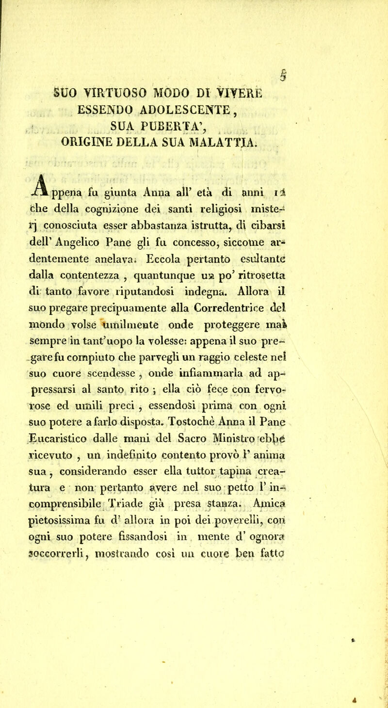 § suo VIRTUOSO MODO DI VIVERE ESSENDO ADOLESCENTE, SUA PUBERTÀ’, ORIGINE DELLA SUA MALATTIA. -Appena fu giunta Anna alF età di anni i‘i che della cognizione dei santi religiosi miste- ij conosciuta esser abbastanza istrutta, di cibarsi deir Angelico Pane gli fu concesso, siccoUie ar- dentemente anelava; Eccola pertanto esidtante dalla contentezza , quantunque uia po’ ritrosetta di tanto favore riputandosi indegna. Allora il suo pregare precipuamente alla Corredentrice del mondo volse timilniente onde proteggere mai» Sempre in tant’uopo la volesse: appena il suo pre- .gare fu compiuto che parvegli un raggio celeste nel suo cuore scendesse , onde infiammarla ad ap- pressarsi al santo rito j ella ciò fece con fervo- rose ed umili preci , essendosi prima con ogni suo potere a farlo disposta. Tostochè Anna il Pane Eucaristico dalle mani del Sacro Ministro eblìé ricevuto , un indefinito Contento provò P anima sua, considerando esser ella tuttor tapina crea- tura e non pertanto avere nel suo ; petto P in- comprensibile Triade già presa stanza. Amica, pietosissima fu d’ allora in poi dei poverelli, con ogni suo potere fissandosi in mente d’ ognora soccorrerli, mostrando cosi un cuore ben fatto