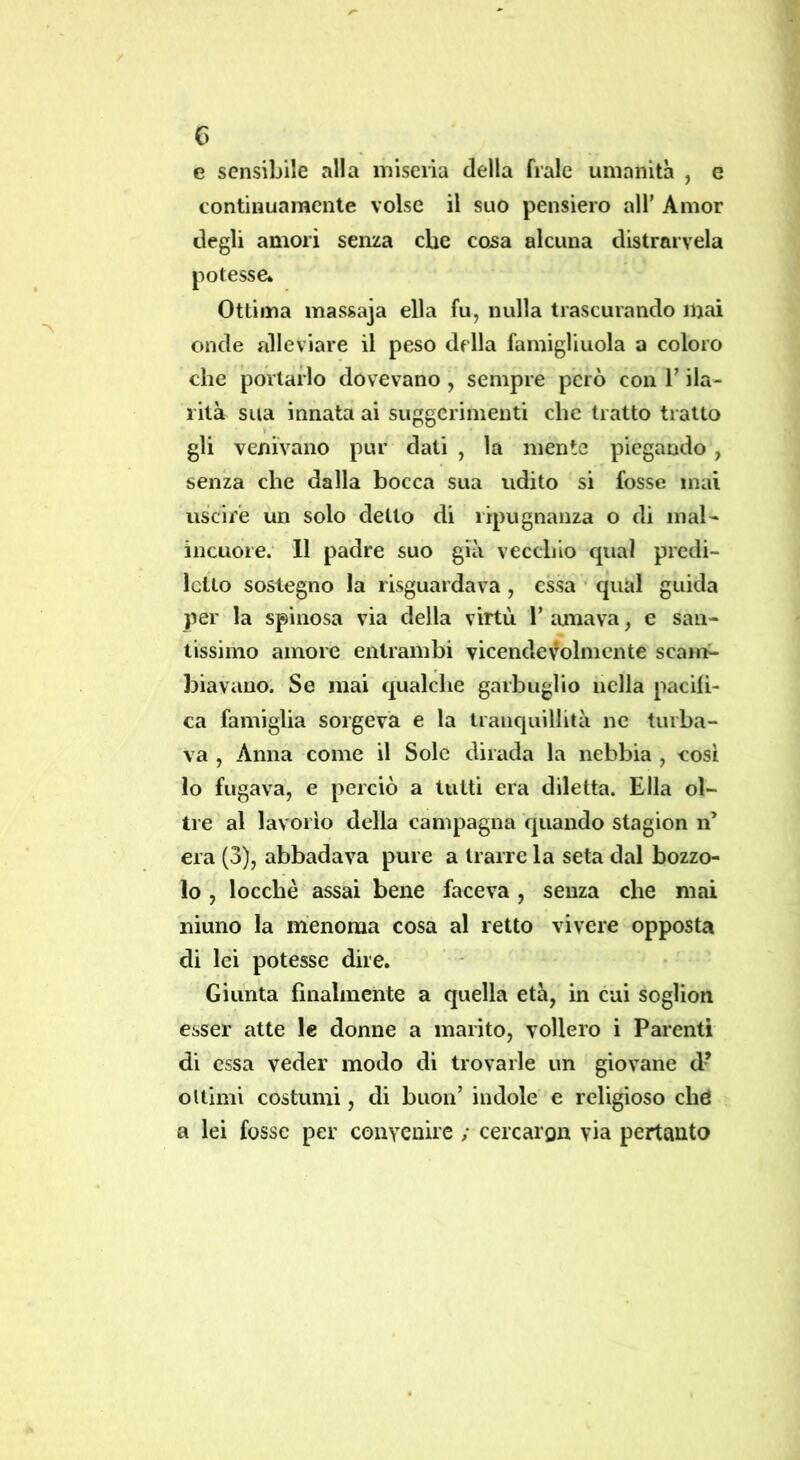 c> e sensibile alla miseria della frale umanità , e continuamente volse il suo pensiero all’ Amor degli amori senza che cosa alcuna distrarvela potesse» Ottima massaja ella fu, nulla trascurando mai onde alleviare il peso della famiglinola a coloro che portarlo dovevano , sempre però con V ila- rità sua innata ai suggerimenti clic tratto tratto gli venivano pur dati , la mente piegando , senza che dalla bocca sua udito si fosse mai uscire un solo detto di ripugnanza o di mal- incuore. 11 padre suo già vecchio qual predi- letto sostegno la risguardava , essa ■ qual guida per la spinosa via della virtù 1’ amava, e san- tissimo amore entrambi vicendevolmente scarni biavano. Se mai qualche garbuglio nella pacifi- ca famiglia sorgeva e la tranquillità ne turba- va , Anna come il Sole dirada la nebbia , cosi lo fugava, e perciò a tutti era diletta. Ella ol- tre al lavorio della campagna fjuando stagion n’ era (3), abbadava pure a trarre la seta dal bozzo- lo , locchè assai bene faceva , senza che mai ninno la menoma cosa al retto vivere opposta di lei potesse dire. Giunta finalmente a quella età, in cui soglion esser atte le donne a marito, vollero i Parenti di essa veder modo di trovarle un giovane d* oItimi costumi, di buon’ indole e religioso ché a lei fosse per convenire ; cercargn via pertanto