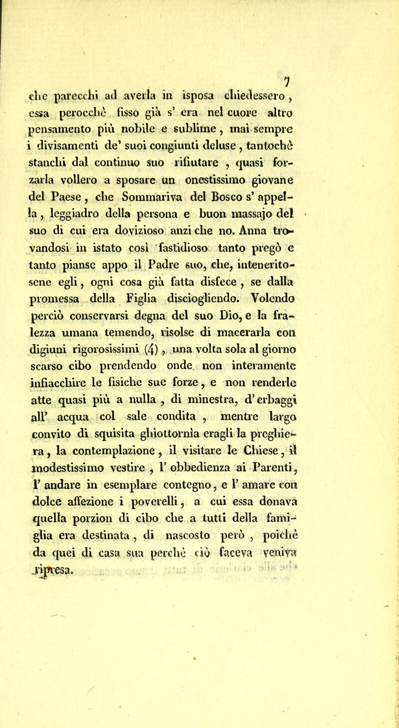 che parecchi ad averla in isposa chiedessero, essa perocché fisso già s’ era nel cuore altro pensamento più nobile e sublime, mai sempre i divisamenti de’ suoi congiunti deluse , tantoché stanchi dal continuo suo rifiutare , quasi for- zarla vollero a sposare un onestissimo giovane del Paese , che Sommariva del Bosco s’ appel- la , leggiadro della persona e buon niassajo del suo di cui era dovizioso anzi che no. Anna ti'o* vandosi in istato cosi fastidioso tanto pregò e tanto pianse appo il Padre suo, che, intenerito- sene egli, ogni cosa già fatta disfece , se dalla promessa della Figlia disciogliendo. Volendo perciò conservarsi degna del suo Dio, e la fra- lezza umana temendo, risolse di macerarla con digiuni rigorosissimi (4), .una volta sola al giorno scarso cibo prendendo onde, non interamente infiacchire le fìsiche sue forze, e non renderle atte quasi più a nulla , di minestra, d’erbaggi air acqua col sale condita , mentre largo convito di squisita ghiottornla eraglida preghie- ra, la contemplazione, il visitare le Chiese, il modestissimo vestire , l’obbedienza ai Parenti, r andare in esemplare contegno, e l’ amare con dolce affezione i poverelli, a cui essa donava quella porzion di cibo che a tutti della fami- glia era destinata , di nascosto però , poiché da quei di casa sua perchè ciò faceva veniva jt^esa. . ‘