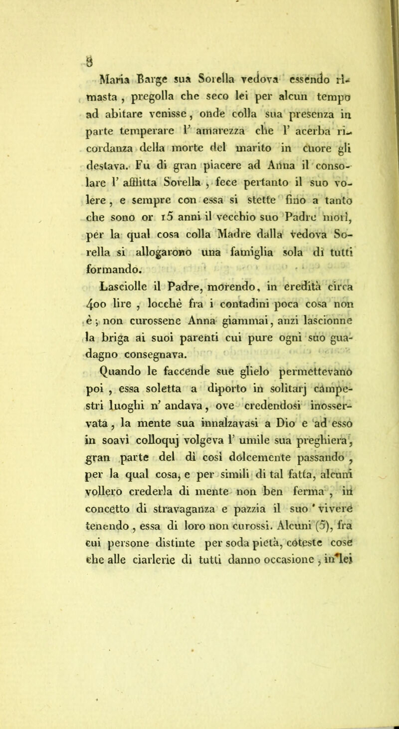 9 Maria Barge sua Sorella yetiova- essendo ri- masta , pregolla che seco lei per alcun tempo ad abitare venisse, onde colla sua presenza in parte temperare amarezza che 1’ acerba ri- cordanza della morte del marito in cuore gli destava.- Fu di gran‘piacere ad Ailna il'conso- lare F afflitta Sorella fece pertanto il suo vo- lere , e sempre con essa si stette fino a tanto che sono or 15 anni il vecchio suo‘Padre mori, per la- qual cosa colla Madre dalla Vedova So- rella si .allogaroBÒ una famiglia sola di tutti formando. ' ' ‘ ' ' Lasciolle il Padre, morendo, in eredità circa 4oo lire , locchè fra i contadini poca cosa non lè-, non curossene Anna giammai, anzi lascionne ,la briga ai suoi parenti cui pure ogni suo gua- dagno consegnava. ' Quando le faccende sue glielo permettevano poi ,.essa soletta a diporto in solitarj campe- stri luoghi n'andava, ove credendosi inosser- vata , la mente sua innalzavasi a Dio e ad esso in soavi colloquj volgeva l’ umile sua preghiera, gran .parte del di cosi dolcemente passando , per la qual cosaj e per simili di tal fatta, alcuni vollero crederla di mente non ben ferma*, iii concetto di stravaganza e pazzia il suo * vivere tenendo , essa di loro non curossi. Alcuni (5), fra cui persone distinte per soda pietà, coteste cose che alle ciarlerie di tutti danno occasione j in^ei