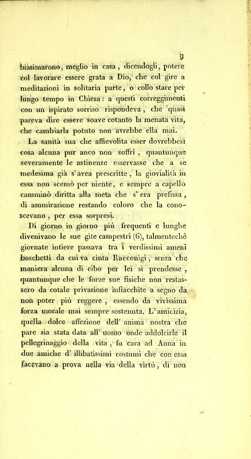 biasimarono, megUò in casa, dicendogli, potere col lavorare essere grata a Dio, che col gire a meditazioni in solitaria parte, o collo stare per lungo tempo in Chièsa : a questi correggimenti con un ispirato sorriso rispondeva, che quasi pareva dire essere soave cotanto la menata vita, che cambiarla potuto non avrebbe ella mai. - La sanità sua che affievolita esser dovrebbesi cosa alcuna pur anco non soffri , quantunque severamente le astinenze osservasse che a se medesima già s’Uvea prescritte , la giovialità in essa non scemò per nienté, e sempre a capello camminò diritta alla meta che s' era prefissa , di ammirazione restando coloro che la cono^ scovano , per essa sorpresi. Di giorno in giorno piu frequenti e lunghe divenivano le sue gite campestri (6), talmentechè giornate intiere passava tra i verdissimi ameni boschetti da cui va cinta Racconigi , senza che maniera alcuna di cibo per lei si prendesse , quantunque che le forze sue fìsiche non restas- sero da cotale privazione infiacchite a segno da non poter più reggere , essendo da vivissima forza morale mai sempre sostenuta. L’amicizia, quella dolce affezione dell’ anima nostra che pare sia stata data all’ Uomo onde addolcirle il pellegrinaggio della vita , fu 'cara ad Anna in due amiche d’ illibatissimi costumi che con essa jfacevano' a prova nella via della virtù, di non