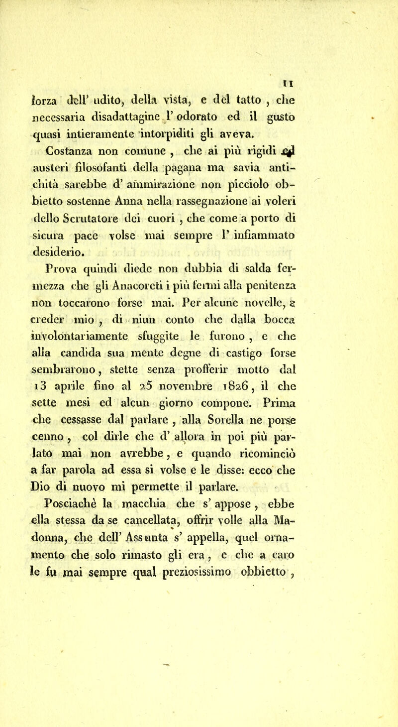 iorza deir udito, della vista, e del tatto , che necessaria disadattagine .1’ odorato ed il gusto quasi intieramente intorpiditi gli aveva. Costanza non comune , che ai più rigidi ^ austeri filosofanti della pagana ma savia anti- chità sarebbe d’ ammirazione non picciolo ob- bietto sostenne Anna nella rassegnazione ai voleri dello Scrutatore dei cuori , che come a porto di sicura pace volse mai sempre V infiammato desiderio. Prova quindi diede non dubbia di salda fer- mezza che gli Anacoreti i più fenili alla penitenza non toccarono forse mai. Per alcune novelle, s creder mio , di niun conto che dalla bocca involontariamente sfuggite le furono , e che alia candida sua mente degne di castigo forse sembrarono, stette senza profferir motto dal i3 aprile fino al i5 novembre 1826, il che sette mesi ed alcun giorno compone. Prima che cessasse dal parlare , alla Sorella ne porse cenno , col dirle che d’ allora in poi più par- lató mai non a\nebbe, e quando ricominciò a far parola ad essa si volse e le disse: ecco che Dio di nuovo mi permette il parlare. Posciachè la macchia che s’appose, ebbe ella stessa da se cancellata, offrir volle alla Ma- donna, che dell’ Ass unta s’ appella, quel orna- mento che solo rimasto gli era, e che a caro le fu mai sempre qual preziosissimo obbietto ,