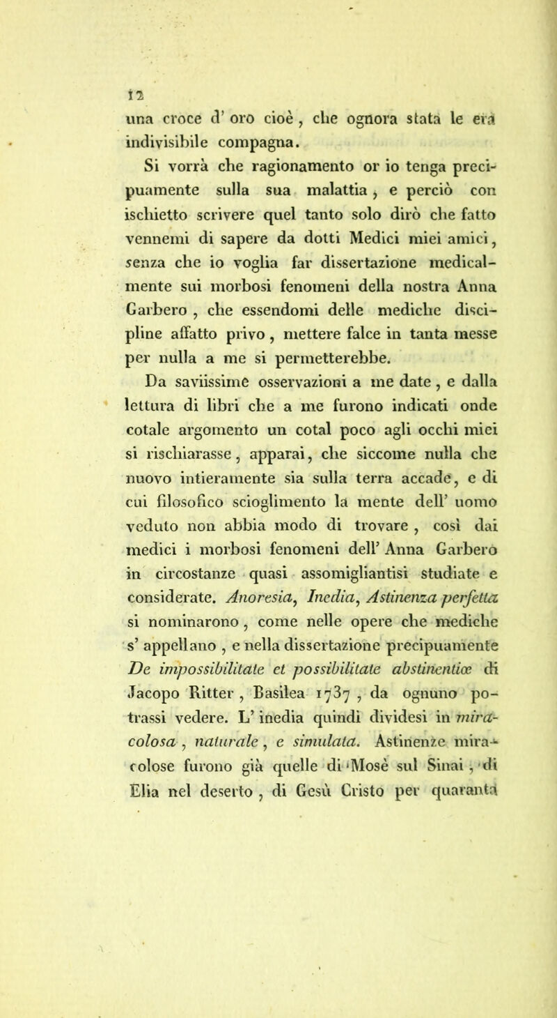 il una croce oro cioè , che ognora stata le eia indivisibile compagna. Si vorrà che ragionamento or io tenga preci- puamente sulla sua malattia, e perciò con ischietto scrivere quel tanto solo dirò che fatto vennemi di sapere da dotti Medici miei amici, senza che io voglia far dissertazione medical- mente sui morbosi fenomeni della nostra Anna Garberò , che essendomi delle mediche disci- pline affatto privo, mettere falce in tanta messe per nulla a me si permetterebbe. Da saviissime osservazioni a me date, e dalla lettura di libri che a me furono indicati onde cotale argomento un cotal poco agli occhi miei si rischiarasse, apparai, che siccome nulla che nuovo intieramente sia sulla terra accade , e di cui filosofico scioglimento la mente dell’ uomo veduto non abbia modo di trovare , cosi dai medici i morbosi fenomeni dell’ Anna Garberò in circostanze «quasi assomigliantisi studiate e considerate. Anortsia^ Inedia^ Astinenza perfetta si nominarono, come nelle opere che mediche s’ appellano , e nella dissertazione precipuamente De impossibilitate et possibilitate abstinentioe di Jacopo Ritter , Basilea 1787 , da ognuno po- llassi vedere. L’inedia quindi dividesi in mira- colosa , naturale, e simulata. Astinenze mira-** colose furono già quelle dl'Mosè sul Sinai,'di Elia nel deserto , di Gesù Cristo per quaranta