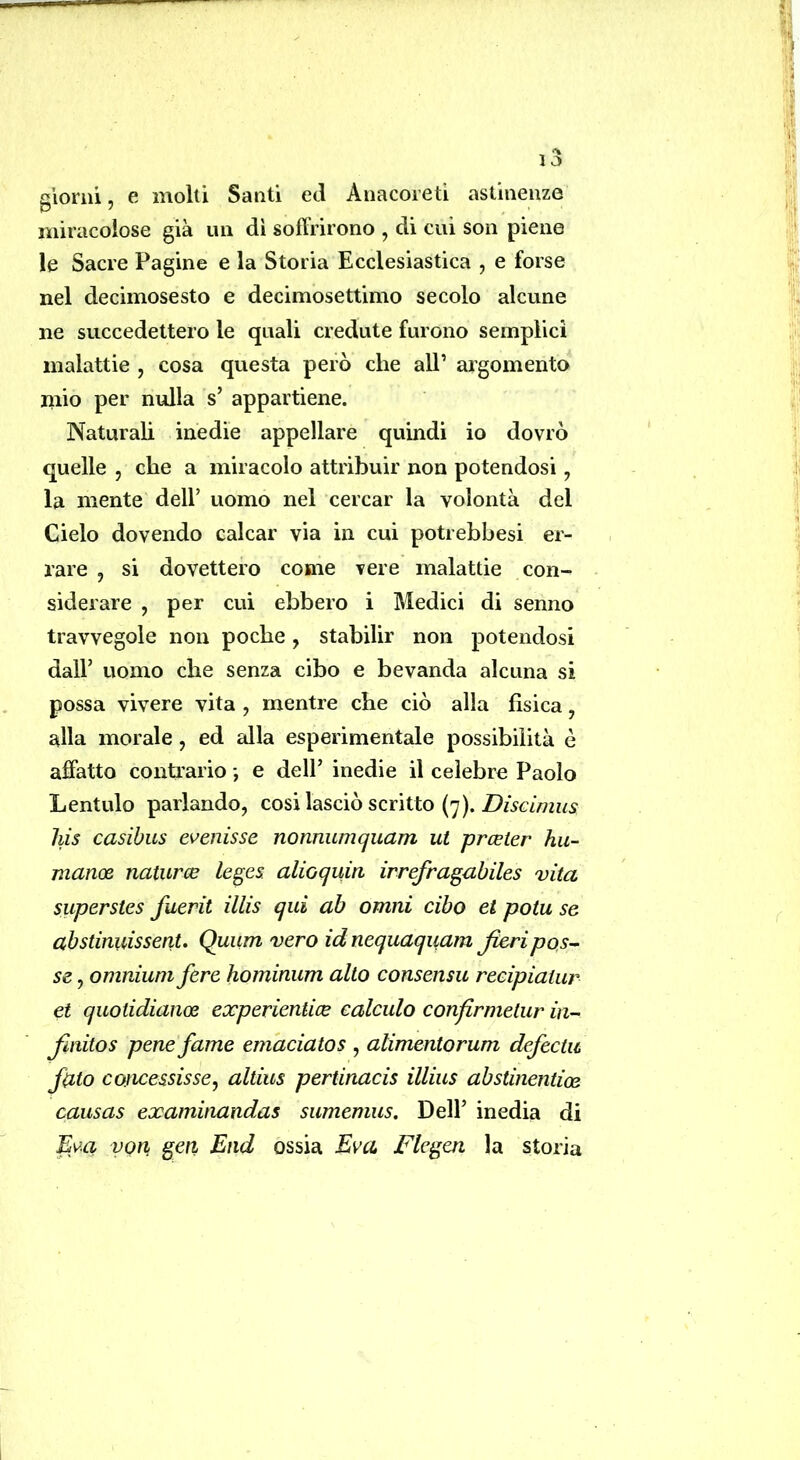 giorni, e molli Santi ed Anacoreti astinenze miracolose già un di soffrirono , di cui son piene le Sacre Pagine e la Storia Ecclesiastica , e forse nel deciinosesto e decimosettimo secolo alcune ne succedettero le quali credute furono semplici malattie , cosa questa però che alP argomento iiiio per nulla s’ appartiene. Naturali inedie appellare quindi io dovrò quelle , che a miracolo attribuir non potendosi, la niente dell’ uomo nel cercar la volontà del Cielo dovendo calcar via in cui potrebbesi er- rare , si dovettero come vere malattie con- siderare , per cui ebbero i Medici di senno travvegole non poche, stabilir non potendosi dall’ uomo che senza cibo e bevanda alcuna si possa vivere vita , mentre che ciò alla fisica, alla morale, ed alla esperimentale possibilità è affatto contrario -, e dell’ inedie il celebre Paolo Lentulo parlando, cosi lasciò scritto (7). his casibus evenisse nonnumquam ut prceter hu- manoe naturce leges. alioqum irrefragabiles vita superstes fuerit illis qui ab omni cibo et potu se abstinuissent. Quum vero id nequaquam fieri pos- se , omnium fere hominum alto consensu reeipiatur et quoiidiance experientice ealculo confirmelur in- fimitos pene fame em'aciatos , alimentorum defectii fitto comessisse^ altius pertinacis illius abstinentioe causas examinandas sumemus. Dell’ inedia di Evo, yon^ gerì End ossia Èva Flegen la storia