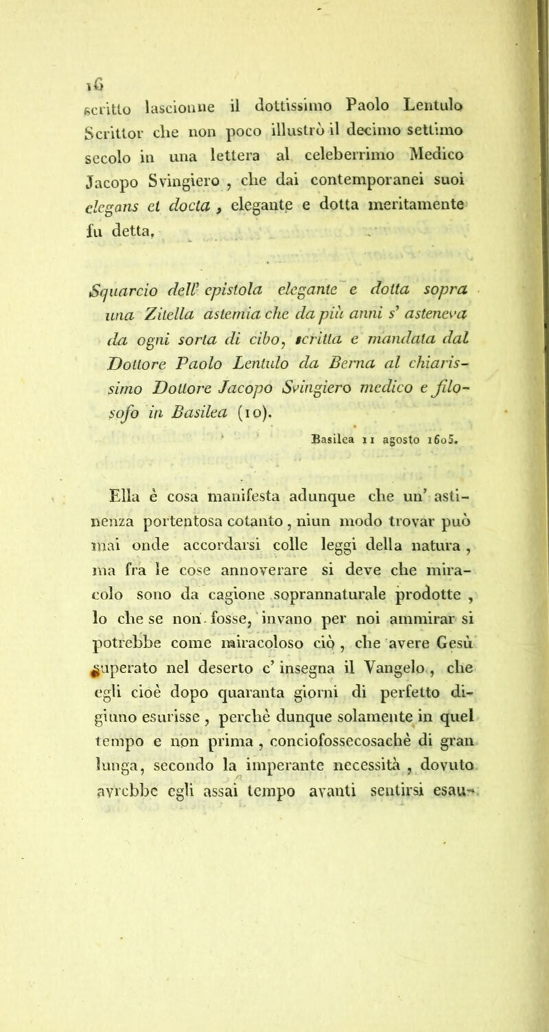 iG gcriUo lascioiuie il dottissiiiio Paolo Leiitulo Scrittoi’ che non poco illustrò il decimo settimo secolo in una lettera al celeberrimo Medico Jacopo Svingiero , che dai contemporanei suoi clcgajis et ciocia , elegante e dotta meritamente fu detta, Squarcio deW epistola elegante'e dotta sopra una 'Zitella astemia che da piu anni 5’ asteneva da ogni sorta di cibo, tcritta c mandata dal Dottore Paolo Lcnlulo da Berna al chiaris- simo Dottore Jacopo Svingiero medico e Jilo- sofo in Basilea (io). * Basilea ii agosto i6o5. Ella è cosa manifesta adunque che un’ asti- nenza portentosa cotanto , niun modo trovar può mai onde accordarsi colle leggi della natura , ma fra le cose annoverare si deve che mira- colo sono da cagione soprannaturale prodotte , lo che se non. fosse,'invano per noi ammirarsi potrebbe come miracoloso ciò , che avere Gesù’ superato nel deserto c’insegna il Vangelo, che egli cioè dopo quaranta giorni di perfetto di- giuno esurisse , perchè dunque solamente in quel tempo e non prima , conciofossecosaché di gran lunga, secondo la imperante necessità , dovuto avi'cbbc egli assai tempo avanti sentirsi esau-*.