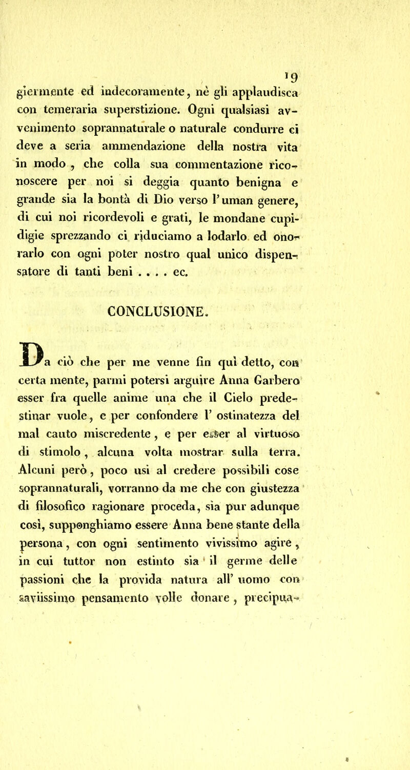 >9 giennenle ed indecoramente, nè gli applaudisca con temeraria superstizione. Ogni qualsiasi av- venimento soprannaturale o naturale condurre ci deve a seria ammendazione della nostra vita in modo , che colla sua commentazione rico- noscere per noi si deggia quanto benigna e grande sia la bontà di Dio verso Tuman genere, di cui noi ricordevoli e grati, le mondane cupi- digie sprezzando ci riduciamo a lodarlo ed ono-n rarlo con ogni poter nostro qual unico dispen^ sature di tanti beni . . . . ec. CONCLUSIONE. Da ciò che per me venne fin qui detto, con certa mente, panni potersi arguire Anna Garberò esser fra quelle anime una che il Cielo prede- stinar vuole, e per confondere 1’ ostinatezza del mal cauto miscredente, e per e&^er al virtuoso di stimolo, alcuna volta mostrar sulla terra. Alcuni però, poco usi al credere possibili cose soprannaturali, vorranno da me che con giustezza * di filosofico ragionare proceda, sìa pur adunque così, supponghiamo essere Anna bene stante della persona, con ogni sentimento vivissimo agire, in cui tuttor non estinto sìa • il germe delle passioni che la provida natura all’ uomo con saviissimo pensamento volle donare , precipua-