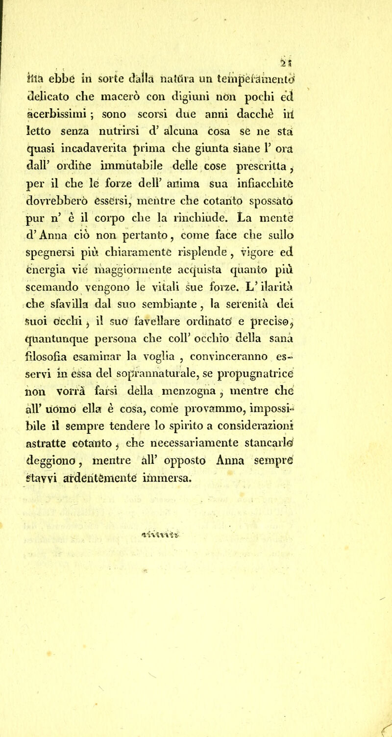 delicato che macerò con digiuni nòn pochi ect acerbissimi ; sono scorsi due anni dacché ili letto senza nutrirsi d’ alcuna cosa se ne stai quasi incadaverita prima che giunta siane V ora dall’ ordine immutabile delle cose prescritta, per il che le forze dell’ anima sua infiacchite dovrebbero èssersi, mentre che cotanto spossato pur n’ é il corpo che la rinchiude. La mente d’Anna ciò non pertanto, come face che sullo spegnersi più chiaramente risplende , vigore ed energia vie maggiormente acquista quanto più scemando vengono le vitali sue forze. L’ilarità che sfavilla dal suo sembiante, la serenità dei Suoi occhi j il suo favellare ordinato' e preciso^ quantunque persona che coll’ occhio della sana filosofia esaminar la voglia , convinceranno es- servi in èssa del soprannaturale, se propugnatrice non vorrà farsi della menzogna, mentre che àir uòmo ella è cosa, come provammo, impossi- bile il sempre tendere lo spirito a considerazioni astratte cotanto ^ che necessariamente stancai lei deggiono, mentre all’ opposto Anna sempre ^avvi ardentèniente immersa.