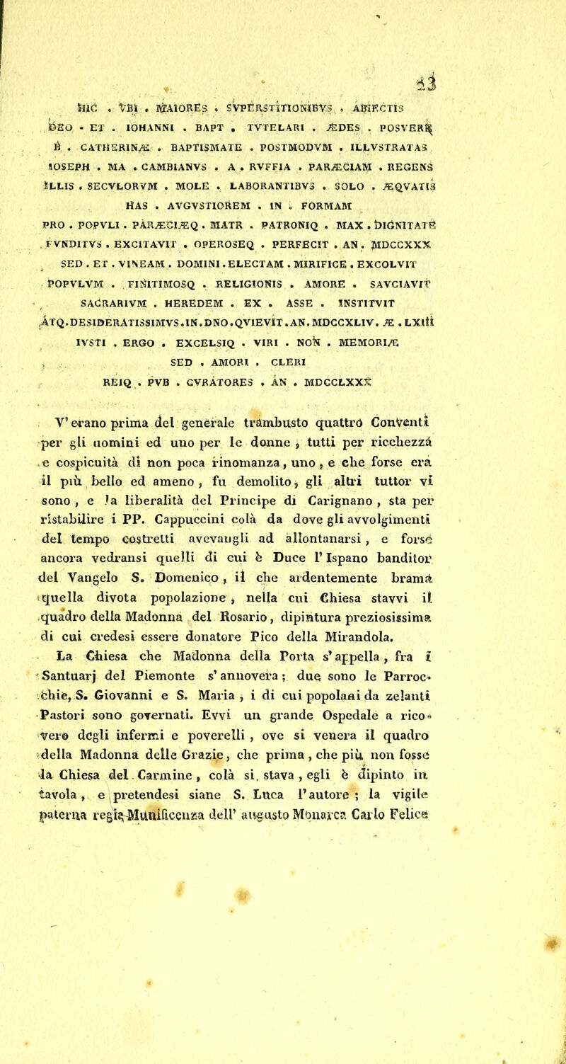 tue . ^-aì . IWAIORES . SVPÈRSTìTIONÌBV.S . AKKCTIS tóso - EX . lOHANNI . BAPT , TVTELARI . ^DES . POSVER^ li . CATHERINE . BAPTISMATE . POSTMODVM . ILLVSTRATAS nOSEPH . MA . CAMBIANVS . A . RVFFIA . PAR^CIAM . REGEN3 ÌLLIS . SECVLORVM . MOLE . LABORANT1BV3 . SOLO . 7EQVATI3 HAS . AVGVSTIOREM . IN . FORMAM PRO . POPVH . PÀR^Cl^Q . MATR . PATRONIQ . MAX . blGNlTAXE FVNDirVS . EXCITAVIT . OPEROSEQ . PERFECIT . AN . JMDCCXXX SED . EX . VINEAM . DOMINI. ELEGXAM . MIRIFICE . EXCOLVIT POPVLVM . FINIXIMOSQ . RELIGIONIS . AMORE . SAVClAVlt • , SAdRARIVM . HEREDEM . EX . ASSE . JNSXIXVIT ,AXQ.DESI0ERAXISSIMVS.IN.DNO.QV1EV1T.AN.MDCCXLIV. JE . LXltì IVSTl . ERGO . EXCELSIQ . VIRI . Nok . MEMORILE , SED . AMORI . CLERI REIQ . PVB . GVRÀXORE3 , ÀN . MDCCLXXX V’ ei'ano prima del genèrale trambusto quattro Conventi per gli nomini ed uno per le donne , tutti per ricchezza e cospicuità di non poca rinomanza, uno, e che forse era il più loello ed ameno , fu demolito, gli alti'i tuttor vi sono , e la liberalità del Principe di Carignano , sta per ristabilire i PP. Cappuccini colà da dove gli avvolgimenti del tempo costretti avevangli ad allontanarsi , e forsé ancora vedi-ansi quelli di cui fe Duce l’Ispano banditoi* del Vangelo S. Domenico , il che ardentemente brama «quella divota popolazione , nella cui Chiesa stavvi il .quadro della Madonna del Rosario, dipintura preziosissima di cui credesi essere donatore Pico della Mirandola. La Chiesa che Madonna della Porta s’appella, fra i 'Santuari del Piemonte s’annovera; due sono le Parroc* Chic, S. Giovanni e S. Maria, i di cui popolani da zelanti •Pastori sono goveimati. Evvi un grande Ospedale a rico- vero degli infermi e poverelli , ove si venera il quadro della Madonna delle Grazie, che prima , che più non fosse ■la Chiesa del Carmine , colà si, stava , egli è dipinto in tavola, eipretendesi siane S. Luca l’autore; la vigile patema regl^ttnificeuza dell’ augusto Monarca Carlo Felice