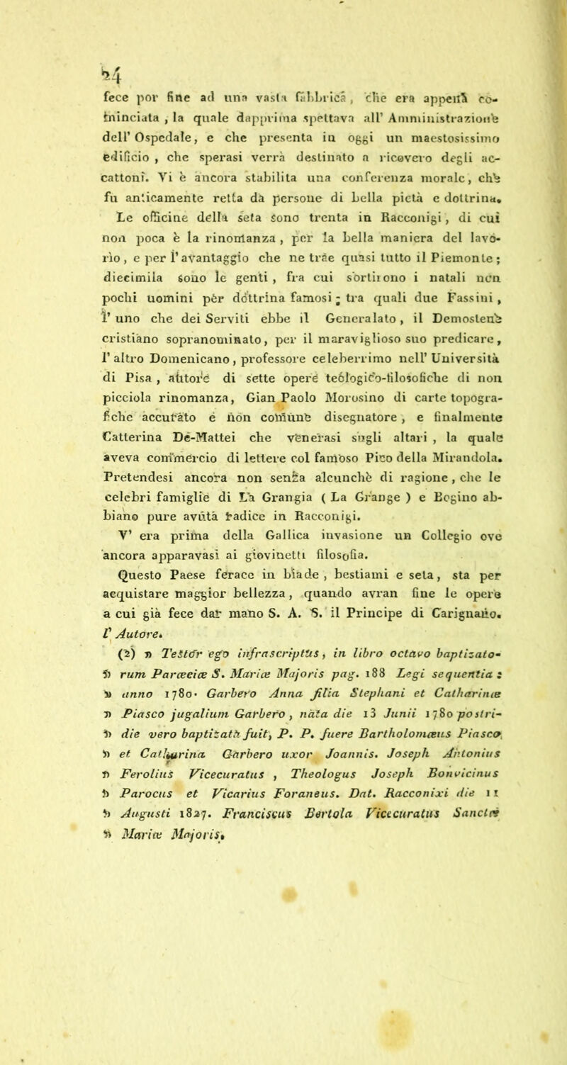 fece por fine ad una vasta (aldn icà , che era appena ro- tninciala , la quale dap[)viina spettava all’ Anintiuistraziuiib deir Ospedale, c che presenta in oggi un maestosissimo edificio , che sperasi verrà destinato n ricovero degli ac- cattoni. Vi è àncora stabilita una conferenza morale, ch^ fu anticamente retta da persoue di Leila pietà c dottrina. Le ofSeine della seta Sono trenta in Racconigi, di cui non poca h la rinomanza , per la Leila maniera del lavo- rìo, e per ì’avantaggio che ne trèe quasi tutto il Piemonte; diecimila sono le genti , fra cui sortirono i natali ncn pochi uomini pòr ddttrina famosi ; tra quali due Passini, l’uno che dei Serviti ebbe il Generalato, il Demosteub cristiano sopranominato, per il maraviglioso suo predicare, l’altro Domenicano , professoi’e celeberrimo nell’Università di Pisa , atitore di sette opere teólogic'o-filosoficlie di non picciola rinomanza, Gian,Paolo Morosino di carte topogra- fiche accurato é non coìniinO disegnatore , e finalmente Catterina Dé-ÌVIattei che vfene'rasi siigli altari , la quale aveva conimercio di lettere col famoso Pico della Mirandola. Pretendesi ancora non senÈa alcunchb di ragione, che le celebri famiglie di La Grangia ( La Grange ) e Eegino ab- biano pure avùtà radice in Racconigi. V’ era prima della Gallica invasione un Collegio ove ‘ancora apparavasi ai giovinetti filosofia. Questo Paese ferace in biade, bestiami e seta, sta per acquistare maggior bellezza, quando avran fine le opera a cui già fece dar mano S. A. S.'il Principe di Carignaùo. /’ Autore» \ (2) Ti 2'eSl(fr ego htfrnscrìptus, in libro octavo haptizato- 5) rum Parceeice S. Murice Majoris png. 188 Legi sequentiat i» anno 1780* Garberò Anna Jitia Stephani et Catharime V P lasco jugalium Garberò f nàia die i3 Junii 1 jSo pò stri- dì die vero baptitatà fuit, P. P, Juere Bartholonicens Piasco, n et Catliurina Garberò iixor Joannis. Joseph Ahtonius t) Ferolius Vicecuratus , Theologus Joseph Bonvicìnus f> Parocus et Vicarius Foraneus. Dat. Racconixi die 11 fi Augusti 1827. Francìscus Bertola Viaciiratus Sanclei fi Mar ice Majoris»