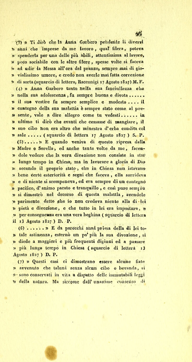 n anni che imprese da me lavoro , qual filerà, poteva » spenderla per una delle più àbili, attentissima al lavoro, « poco sociabile con le altre filerò i spesse volte si faceva h ad udir la Messa all’ora del pranzo» sempre mai di gio- » vialissimo umore, e credo non averle mai fatta correzione h di sorta (squarcio di lettera» Racconigi 17 Agosto 1827) M.F. (4) » Anna Garberò tanto nella sua fanciullezza ehe » nella sua adolescenza, fu sempre buona e divota n il suo vestire fu sempre semplice e modesto .... il » contegnó della sua malattia h sempre stato come al pre- » sente, vale a dire allegro come tu vedesti...... in » ultimo ti dirò che avanti che cessasse di mangiare » il » suo cibo hon era altro che minestra d’erba condita col » sale ..... ( squarcio di lettera 17 Agosto 1827 ) S. P. (5)'... ..» E quando veniva di questo ripresa dalla ?) Madre o Sorella » ed anche tante volte da me , facen- 5) dote vedei-e che la vera divozione non consiste in star jt lungo tempo in Chiesa, ma in lavorare a gloria di Dio » secondo il proprio stato , chn in Chiesa non istavano 3) bene dertè esteriorità c segni che faceva , ella sorrideva 3) e di niente si scomponeva, ed era sempx’e dì un contegnó 33 pacifico, d’ animo pacato e tranquillo , e così pure semjfe 3) si dimostrò nel decorso di questa malattia , avendole '3> parimente detto jche io non credeva niente alla di • lei 3) pietà e divozione , e che tutto in lei era impos;tui'a, n 3> per conseguenza era una vera beghina ( squarcio di lettera il i3 Agosto 1827 ) D. P. (6) E da parécchi aimi prima della di lei to- 3) tale astinenza, esternò un po’ più la sua divozione, si 33 diede a maggiori e più frequenti digiuni ed a passare 3) più lungo tempo in Chiesa ( squarcio di Ietterà 13 Agosto 1827 ) D. P. (7) 5) Questi casi ci dimostrano essere alcune fiate 3) avvenuto che taluni senza alcun cibo o bevanda, si i>- sono conservati in vita a dispetto delle immutabili legjj,ì l!> della natura, Ma siccóme dall’ unaiiimc consenso