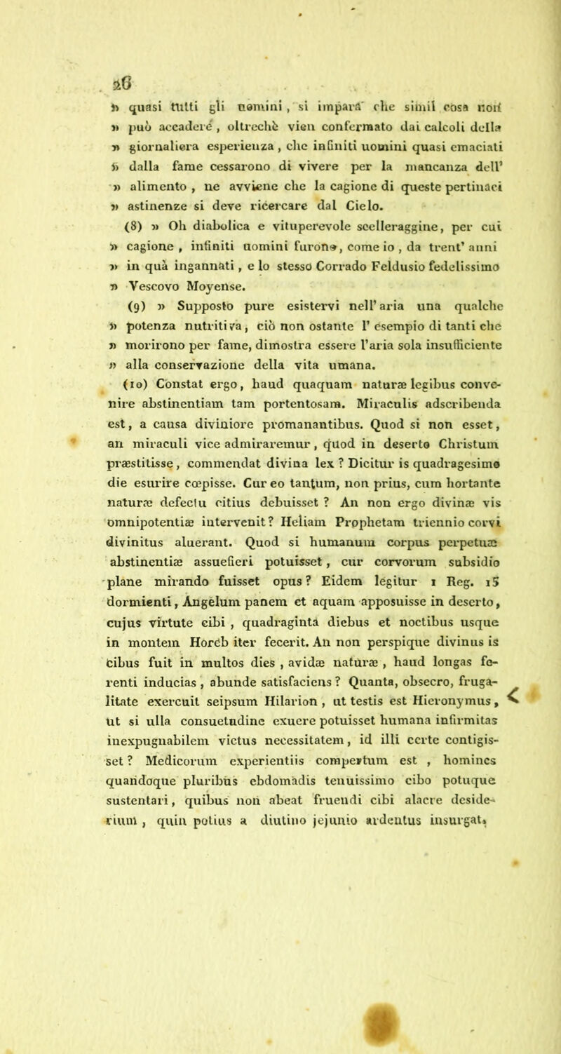 . »> quasi tutti gli nemini , si impara' die simil cosa noil li può accadere , olti’echò vieu confermato dai calcoli della 7t giornaliera esperienza , che inGniti uomini quasi emaciati dalla fame cessarono di vivere per la mancanza dell’ •» alimento, ue avviene che la cagione di queste pertinaci » astinenze si deve ricercare dal Ciclo. (8) Oh diabolica e vituperevole scelleraggine, per cui » cagione , infiniti uomini furon», come io , da treni’ anni » in qua ingannati, e lo stesso Corrado Feldusio fedelissimo 7) Vescovo Moyense. (9) j> Supposto pure esistervi nell’aria una qualche u potenza nutriti/a, ciò non ostante 1’ esempio di tanti che j) morirono per fame, dimostra essere l’aria sola insufficiente » alla conservazione della vita umana. (io) Constai ergo, haud quaquam naturae Icgihus conve- nire abstinentiam tam portentosam. Miraculis adscribeiida est, a causa diviniore pi'omanantibus. Quod si non esset, ari miraculi vice admiraremur, quod in deserto Christuin praestitisse, commendai divina lex ? Dicitui’is quadragesimo die esurire ccepisse. Cur eo tantum, non prius, cura boriante natura? defeciu citius debuisset ? An non ergo divinae vis 'omnipotentiae iutervenit? Heliam Prophetam triennio corvi divinitus aluerant. Quod si humanuiu corpus perpetuai abstinentiae assueGeri potuisset, cur corvorum subsidio 'piane mirando fuisset opus? Eidem legitur 1 Reg. i5 dormienti, Àngèlum panem et aquam apposuisse in deserto, cujus virtute cibi , quadraginta diebus et noctibus usque in montein Horcb iter fecerit. An non perspique divinus is bibus fuit in multos dies , avidae naturae , haud longas fe- renti inducias abunde satisfacicns ? Quanta, obsecro, fruga- litate exercuit seipsum Hilarion , ut testis est Ilieronymus, Ut si ulla consuetudine exucre potuisset Humana inGrmitas inexpuguabilem victus necessitatem, id illi certe conligis- set ? Medicorum experientiis compertum est , homincs quaridoque pluribiis ebdomadis tenuissimo cibo potuque sustentari, quibus noli abeat frueudi cibi alacre deside- rium , quia poliiis a diutino Jejuuio ardentus iusurgat. f