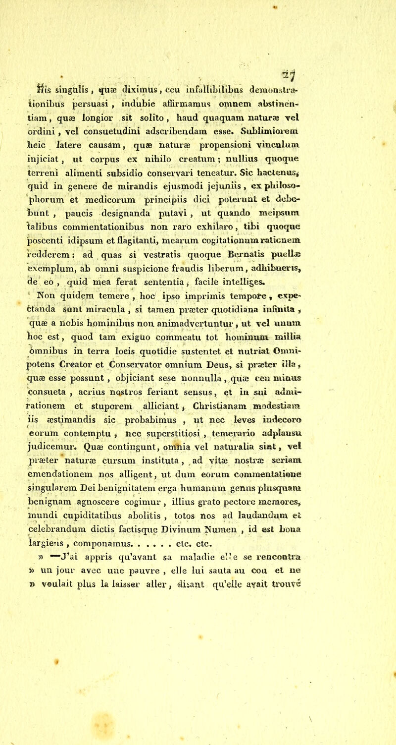 jiis slnguiis , qu3e diximus, ceu ìurullibllibus denvonsti'a- tioiiibus persuasi , indubie affirmamus omnem abstinen- tiam, qu00 longior sit solito, haud quaquam naturae vcl ordini, vel consuetudini adscribendam esse. Sublimioreui licic Jatere causam, quae naturae propensioni vinculuni injiciat, ut corpus ex nihilo creatum ; nullius quoque terreni alimenti subsidio conservar! teneatur. Sic hactenas,- quid in genere de mirandis ejusmodi jejuniis, ex philoso- phorum et medieorum principiis dici potei’uut et dcbe- bunt , paucìs designanda putavì , ut quando meipsum. lalibus commentationibus non raro exhilaro, libi quoque poscenti idipsum et flàgitanti, mearum cogitationumraticnem. redderem : ad quas si vestratis quoque Bcrnatis puellae exemplum, ab omni suspicione fraudis liberum, adhibucris, de eo , quid rnea ferat sententia j facile intelliges. ' Non quidem temere, hoc' ipso imprimis tempore, expc- étanda sunt miracela , si tamen prseter quotidiana infinita , quae a nobis hominibus non animadvertuntur, ut vel uuuni hoc est, quod tam exigUo commeatu tot hominunx millia òmnibus in terra loeis quotidie sustentet et nutrìat Onmì- potens Creator et Conservator omnium Deus, si prseter illa, quae esse possunt , objiciant sese nonnulla ,^qu® ceu niinus consueta , acrius nostros feriant seusus, et in sui admi- rationem et stuporem alliciant > Christianam modestiam iis aestimandis sic probabimus , ut nec leves indecoro corum conteraptu * nec superstitiosi , temerario adplausu judicemur. Quas contingunt, om'iiia vel naturalia siat, vel praeter naturae òUrsum institela, , ad vitae nostraj scrìam emendationem nos alligent, ut dum eorum commentatieue singularem Dei benignitatem erga humanum genus plusquaru benignam agnoscere cogimur , illius grato pectore mcraorcs, mundi cupiditatibus abolitis , totos nos ad laudandum et celebrandum dictis factisque Divinum Numen , id est bona largicTis , compouamus eie. etc, y> ~J’ai appris qu’avant sa maladie el- e se rencontra }) un jour avec uue pauvre , elle lui sauta au eoa et ne » voulait plus la laisser aller, ditant qu’elle ayalt trouve