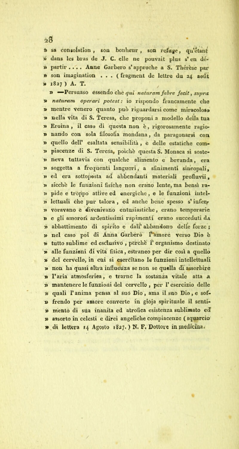 28 b sa consolation , soa bonheur , son refugc, qu’elanf » dans Ics bras de J. C. elle ne pouvait plus s’en dé- » partii’.... Anne Garberò s’approche a S. Thérèse par » son imagination . . . ( fragment de lettre du 24 aeùt » 1827 ) A. T. —Persuaso essendo che <7ut naturam fnbre fecit, supra. » naturam operavi potesti io ris^xindo francamente che » mentre venero quanto può riguardai’si come miracoloso 5> nella vita di S. Teresa, che proponi a modello della tua » Eroina , il caso di questa non è, rigorosamente ragio- » nando con sola filosofia mondana, da paragonarsi con » quello deir esaltata sensibilità , e delle estatiche com- V piacenze di S. Teresa, poiché questa S. Monaca si soste- V neva tuttavia con qualche alimento e bevanda, era j) soggetta a freqùenti languori, a sfinimenti sincopali, >» ed era sottopesta ad abbondanti materiali profluvii, » sicché le funzioni fisiche non erano lente, ma bensì ra- 3) pide e tròppo attive ed energiche , e le funzioni iutel- » Icttuali che pur talora , ed anche bene spesso s’inferr » voravano è divenivano entusiastiche, erano temporaric » c gli amorosi ardentissimi rapimenti erano succeduti d.i 7> abbattimento di spirito e dall’ abbandono delle forze ; » nel caso poi di Anna Garberò' l'’’amore verso Dio é » tutto sublime ed esdusivo , perchè' 1’ organismo destinato 1» alle funzioni di vita fisica, estraneo per dir così a quello » del cervello, in etti si esercitano le funzioni intellettuali » non ha quasi altia influéuza se non se quella di assorbire » l’aria atmosferica, e trarne la sostanza vitale atta a » mantenere le funzioni del cervello , per l’esercizio delle » quali r anima pensa al suo Dio, ama il suo Dio , e sof- n frendo per amore converte in gioja spirituale il senti- n mento di sua inanità ed atrofica esistenza sublimato ed » assorto in celesti e direi angeliche compiacenze ( squarcio