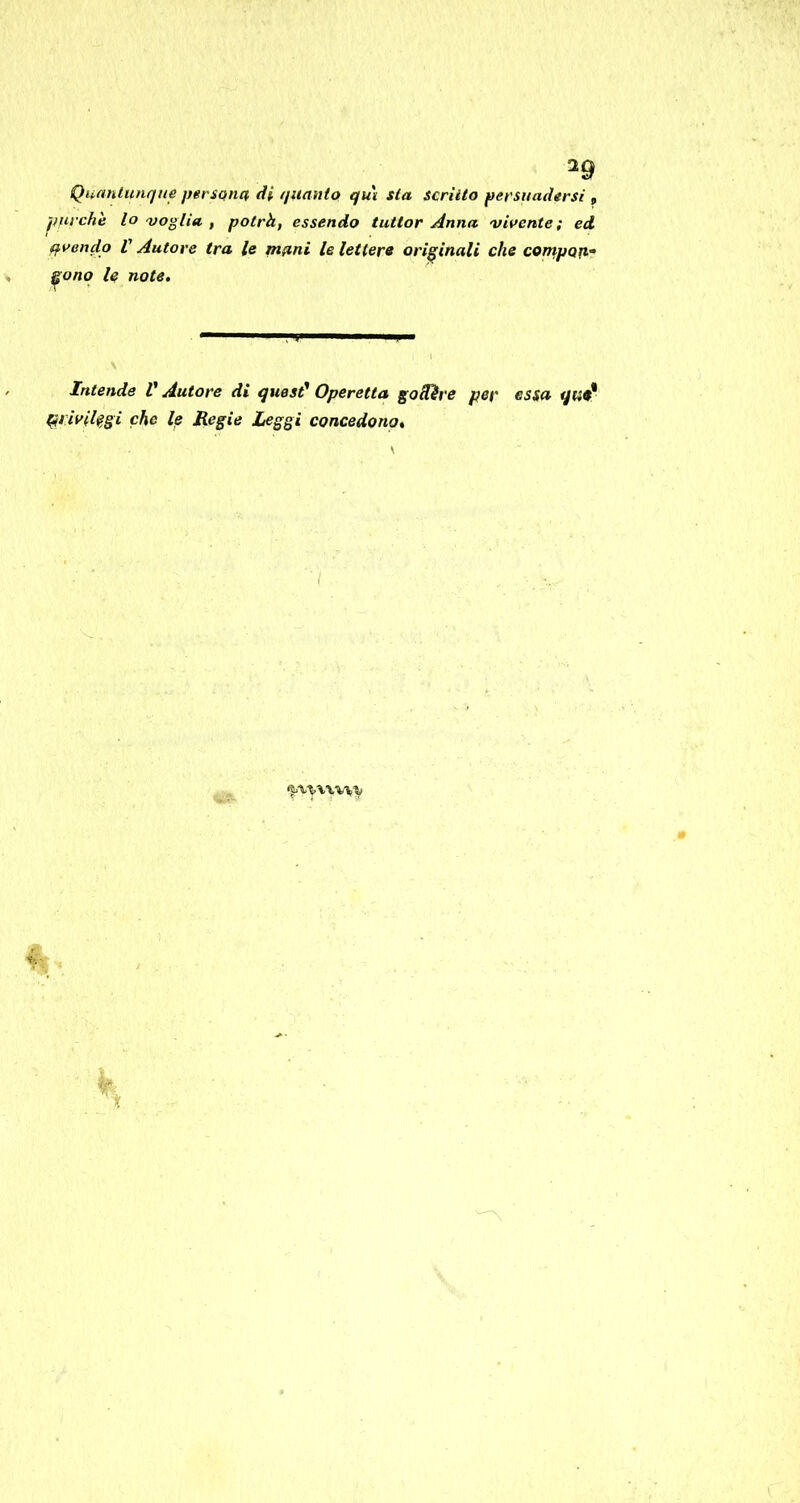 Quantunque persona di quanto qu\ sta scrìtto persuadersi , purché lo voglia , potrà, essendo tuttor Anna virente; ed avendo V Autore tra le mani le lettera originali che cornpoa- ^onq le note. Intende V Autore di quest^ Operetta goiRre per essa ^livil^gì che le Regie Leggi concedono.