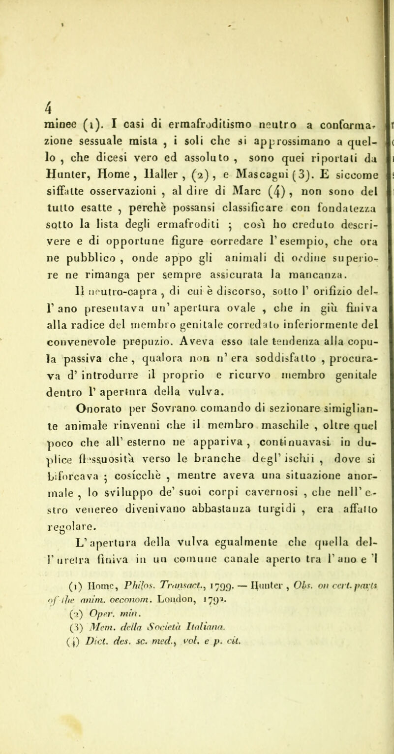 zione sessuale mista , i soli che si approssimano a quel- lo , che dicesi vero ed assoluto , sono quei riportati da Hunter, Home, llaller , (2), e Mascagni (3). E siccome siffatte osservazioni , al dire di Marc (4) , non sono del tutto esatte , perchè possansi classificare con fondatezza sotto la lista degli ermafroditi ; così ho creduto descri- vere e di opportune figure corredare l1 2 3 esempio, che ora ne pubblico , onde appo gli animali di ordine superio- re ne rimanga per sempre assicurata la mancanza. Il neutro-capra , di cui è discorso, sotto V orifizio del- l1 ano presentava un1 apertura ovale , che in giu finiva alla radice del membro genitale corredato inferiormente del convenevole prepuzio. Aveva esso tale tendenza alla copu- la passiva che , qualora non n1 era soddisfallo , procura- va d’ introdurre il proprio e ricurvo membro genitale dentro l1 apertnra della vulva. Onorato per Sovrano, cornando di sezionare simiglian- te animale rinvenni che il membro maschile , oltre quel poco che all1 esterno ne appariva, continuavasi in du- plice flessuosità verso le branche degl’iscliii , dove si biforcava ♦ cosicché , mentre aveva una situazione anor- male , lo sviluppo de’suoi corpi cavernosi , die nell’e- stro venereo divenivano abbastanza turgidi , era affatto regolare. L’apertura della vulva egualmente che quella del- V uretra finiva in un comune canale aperto tra l’ano e I (1) Home, Phi{os. Trans ad., 1 799.— Hunter, Obs. on ceri, parti of die awm. oecnnom. London, 1791. (2) Oper. min. (3) Mem. della Società Italiana. (_j) Di et. des. se. medvoi, e p. cit.