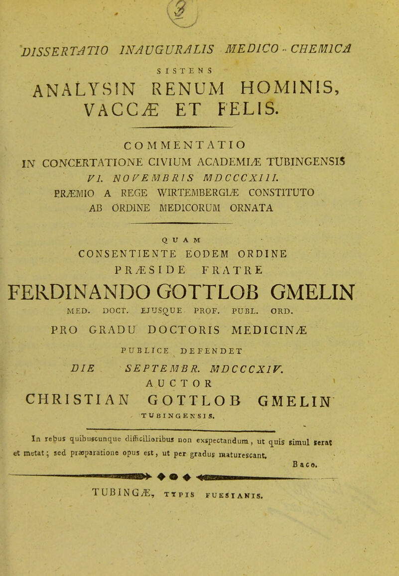 'DISSERTATIO 1NAUGURAL1S MEDICO « CHEM1CA 1 SISTENS analysin renum hominis, VACC^: ET FELIS. COMMENTATIO IN CONCERTATIONE CIVIUM ACADEMIAE TUBINGENSIS VI. NOVEMBRIS MDCCCX11I. PRAEMIO A REGE WIRTEMBERGIAE CONSTITUTO AB ORDINE MEDICORUM ORNATA QUAM CONSENTIENTE EODEM ORDINE PRTSIDE FRATRE FERDINANDO GOTTLOB GMELIN MED. DOCT. EJUSQUE PROF. PUBE. ORD. PRO GRADU DOCTORIS MEDICINAE PUBLICE DEFENDET , \ DIE SEPTEMBR. MDCCCXIV. AUCTOR CHRISTIAN GOTTLOB GMELIN In rebus quibuscunque difficilioribus non exspectandum, ut quis simul serat et metat; sed praeparatione opus est, ut per gradus maturescant. B aco. ♦ © ♦ IUBING/E, TTPIS FUSSIANIS.