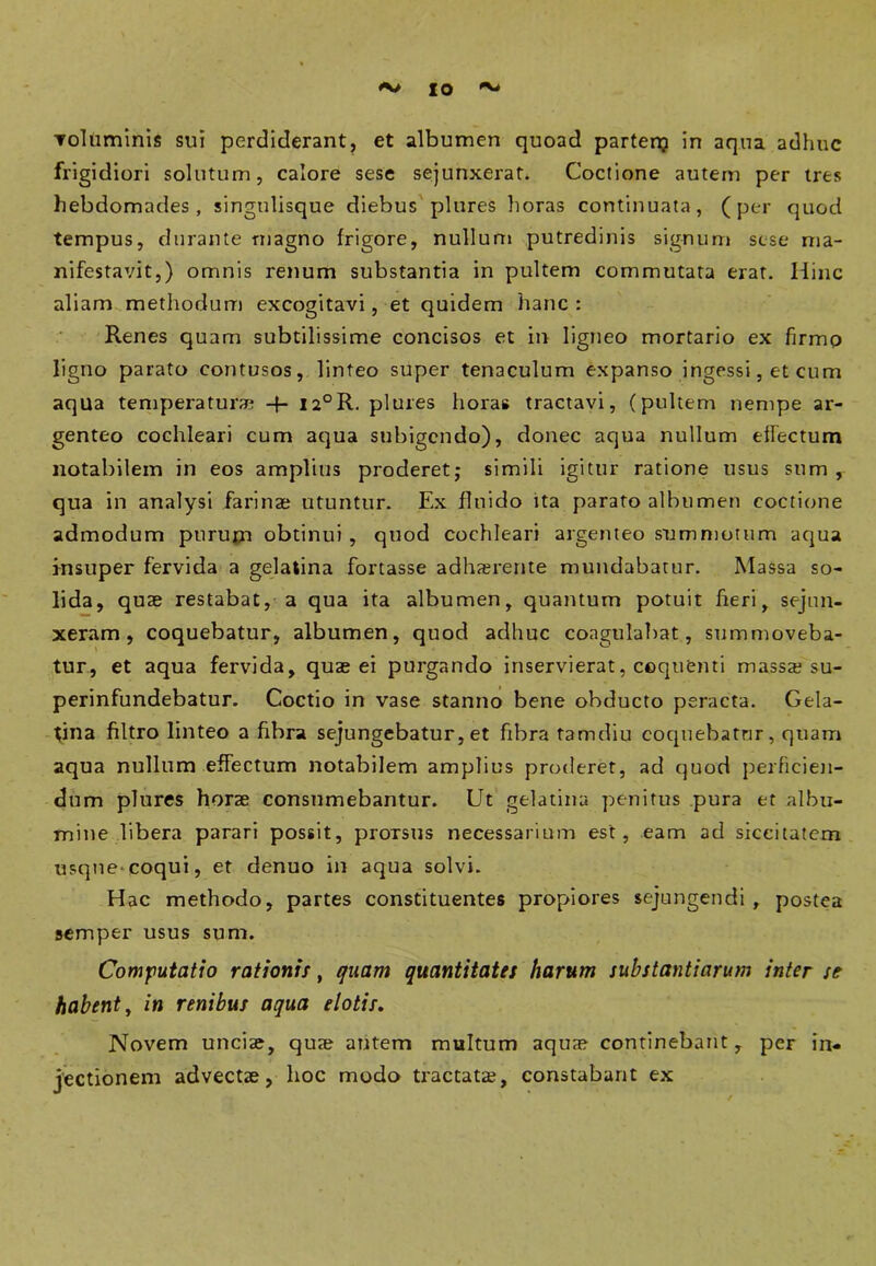 IO 'v' voluminis sui perdiderant, et albumen quoad partenj in aqua adhuc frigidiori solutum, calore sese sejunxerat. Coctione autem per tres hebdomades, singtilisque diebus plures horas continuata, (per quod tempus, durante magno frigore, nullum putredinis signum sese ma- nifestavit,) omnis renum substantia in pultem commutata erat. Hinc aliam methodum excogitavi, et quidem hanc : Renes quam subtilissime concisos et in ligneo mortario ex firmp ligno parato contusos, linteo super tenaculum expanso ingessi, et cum aqua temperatur* -f- ia°R. plures horas tractavi, (pultem nempe ar- genteo cochleari cum aqua subigendo), donec aqua nullum effectum notabilem in eos amplius proderet,* simili igitur ratione usus sum, qua in analysi farinae utuntur. Ex fluido ita parato albumen coctione admodum purum obtinui , quod cochleari argenteo summotum aqua insuper fervida a gelatina fortasse adhaerente mundabatur. Massa so- lida, quae restabat, a qua ita albumen, quantum potuit fieri, sejun- xeram, coquebatur, albumen, quod adhuc coagulabat, summoveba- tur, et aqua fervida, quae ei purgando inservierat, coquenti massa? su- perinfundebatur. Coctio in vase stanno bene obducto peracta. Gela- tina filtro linteo a fibra sejungebatur, et fibra tamdiu coquebatur, quam aqua nullum effectum notabilem amplies proderet, ad quod perficien- dum plures horae consumebantur. Ut gelatina penitus pura et albu- mine libera parari possit, proTsus necessarium est, eam ad siccitatem usque*coqui, et denuo in aqua solvi. Hac methodo, partes constituentes propiores sejungendi, postea semper usus sum. Computatio rationis, quam quantitates harum substantiarum inter se habent, in renibus aqua elotis. Novem unciae, qua? autem multum aquae continebant, per in- jectionem advectae, hoc modo tractatae, constabant ex